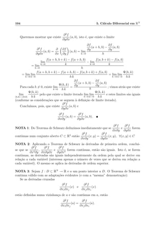104 5. C´alculo Diferencial em RN
Queremos mostrar que existe
∂2
f
∂y∂x
(a, b), isto ´e, que existe o limite
∂2
f
∂y∂x
(a, b) =
∂
∂x
∂f
∂y
(a, b) = lim
h→0
∂f
∂y
(a + h, b) −
∂f
∂y
(a, b)
h
= lim
h→0
lim
k→0
f(a + h, b + k) − f(a + h, b)
k
− lim
k→0
f(a, b + k) − f(a, b)
k
h
= lim
h→0
lim
k→0
f(a + h, b + k) − f(a + h, b) − f(a, b + k) + f(a, b)
h k
= lim
h→0
lim
k→0
Ψ(h, k)
h k
Para cada h = 0, existe lim
k→0
Ψ(h, k)
h k
=
∂f
∂y
(a + h, b) −
∂f
∂y
(a, b)
h
; vimos atr´as que existe
lim
(h,k)→(0,0)
Ψ(h, k)
h k
pelo que existe o limite iterado lim
h→0
lim
k→0
Ψ(h, k)
h k
e estes limites s˜ao iguais
(conforme as considera¸c˜oes que se seguem `a deﬁni¸c˜ao de limite iterado).
Conclu´ımos, pois, que existe
∂2
f
∂y∂x
(a, b) e
∂2
f
∂x∂y
(a, b) =
∂2
f
∂y∂x
(a, b).
NOTA 1: Do Teorema de Schwarz deduzimos imediatamente que se
∂2
f
∂x∂y
e
∂2
f
∂y∂x
forem
cont´ınuas num conjunto aberto C ⊂ R2
ent˜ao
∂2
f
∂x∂y
(x, y) =
∂2
f
∂y∂x
(x, y), ∀(x, y) ∈ C
NOTA 2: Aplicando o Teorema de Schwarz `as derivadas de primeira ordem, conclui-
se que se
∂3
f
∂x2∂y
,
∂3
f
∂x∂y∂x
e
∂3
f
∂y∂x2
forem cont´ınuas, ent˜ao s˜ao iguais. Isto ´e, se forem
cont´ınuas, as derivadas s˜ao iguais independentemente da ordem pela qual se derive em
rela¸c˜ao a cada vari´avel (interessa apenas o n´umero de vezes que se deriva em rela¸c˜ao a
cada vari´avel). O mesmo se aplica `as derivadas de ordem superior.
NOTA 3: Sejam f : D ⊂ RN
→ R e a um ponto interior a D. O Teorema de Schwarz
continua v´alido com as adapta¸c˜oes evidentes (e com a “mesma” demonstra¸c˜ao):
Se as derivadas cruzadas
∂2
f
∂xi∂xj
(x) e
∂2
f
∂xj∂xi
(x)
est˜ao deﬁnidas numa vizinhan¸ca de a e s˜ao cont´ınuas em a, ent˜ao
∂2
f
∂xi∂xj
(a) =
∂2
f
∂xj∂xi
(a).
 