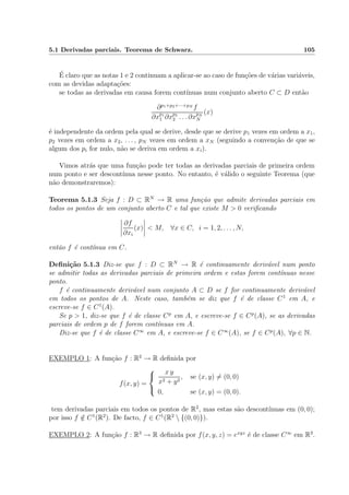 5.1 Derivadas parciais. Teorema de Schwarz. 105
´E claro que as notas 1 e 2 continuam a aplicar-se ao caso de fun¸c˜oes de v´arias vari´aveis,
com as devidas adapta¸c˜oes:
se todas as derivadas em causa forem cont´ınuas num conjunto aberto C ⊂ D ent˜ao
∂p1+p2+···+pN
f
∂xp1
1 ∂xp2
2 . . . ∂xpN
N
(x)
´e independente da ordem pela qual se derive, desde que se derive p1 vezes em ordem a x1,
p2 vezes em ordem a x2, . . . , pN vezes em ordem a xN (seguindo a conven¸c˜ao de que se
algum dos pi for nulo, n˜ao se deriva em ordem a xi).
Vimos atr´as que uma fun¸c˜ao pode ter todas as derivadas parciais de primeira ordem
num ponto e ser descont´ınua nesse ponto. No entanto, ´e v´alido o seguinte Teorema (que
n˜ao demonstraremos):
Teorema 5.1.3 Seja f : D ⊂ RN
→ R uma fun¸c˜ao que admite derivadas parciais em
todos os pontos de um conjunto aberto C e tal que existe M > 0 veriﬁcando
∂f
∂xi
(x) < M, ∀x ∈ C, i = 1, 2, . . . , N,
ent˜ao f ´e cont´ınua em C.
Deﬁni¸c˜ao 5.1.3 Diz-se que f : D ⊂ RN
→ R ´e continuamente deriv´avel num ponto
se admitir todas as derivadas parciais de primeira ordem e estas forem cont´ınuas nesse
ponto.
f ´e continuamente deriv´avel num conjunto A ⊂ D se f for continuamente deriv´avel
em todos os pontos de A. Neste caso, tamb´em se diz que f ´e de classe C1
em A, e
escreve-se f ∈ C1
(A).
Se p > 1, diz-se que f ´e de classe Cp
em A, e escreve-se f ∈ Cp
(A), se as derivadas
parciais de ordem p de f forem cont´ınuas em A.
Diz-se que f ´e de classe C∞
em A, e escreve-se f ∈ C∞
(A), se f ∈ Cp
(A), ∀p ∈ N.
EXEMPLO 1: A fun¸c˜ao f : R2
→ R deﬁnida por
f(x, y) =



x y
x2 + y2
, se (x, y) = (0, 0)
0, se (x, y) = (0, 0).
tem derivadas parciais em todos os pontos de R2
, mas estas s˜ao descont´ınuas em (0, 0);
por isso f /∈ C1
(R2
). De facto, f ∈ C1
(R2
 {(0, 0)}).
EXEMPLO 2: A fun¸c˜ao f : R3
→ R deﬁnida por f(x, y, z) = exyz
´e de classe C∞
em R3
.
 