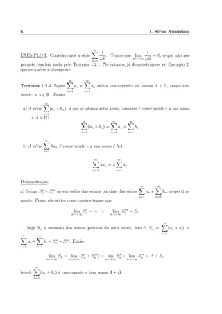 8 1. S´eries Num´ericas
EXEMPLO 7: Consideremos a s´erie
∞
n=1
1
√
n
. Temos que lim
n→+∞
1
√
n
= 0, o que n˜ao nos
permite concluir nada pelo Teorema 1.2.1. No entanto, j´a demonstr´amos, no Exemplo 2,
que esta s´erie ´e divergente.
Teorema 1.2.2 Sejam
∞
n=1
an e
∞
n=1
bn s´eries convergentes de somas A e B, respectiva-
mente, e λ ∈ R. Ent˜ao
a) A s´erie
∞
n=1
(an +bn), a que se chama s´erie soma, tamb´em ´e convergente e a sua soma
´e A + B:
∞
n=1
(an + bn) =
∞
n=1
an +
∞
n=1
bn.
b) A s´erie
∞
n=1
λan ´e convergente e a sua soma ´e λA:
∞
n=1
λan = λ
∞
n=1
an.
Demonstra¸c˜ao:
a) Sejam S∗
n e S∗∗
n as sucess˜oes das somas parciais das s´eries
∞
n=1
an e
∞
n=1
bn, respectiva-
mente. Como s˜ao s´eries convergentes temos que
lim
n→+∞
S∗
n = A e lim
n→+∞
S∗∗
n = B.
Seja Sn a sucess˜ao das somas parciais da s´erie soma, isto ´e, Sn =
n
i=1
(ai + bi) =
n
i=1
ai +
n
i=1
bi = S∗
n + S∗∗
n . Ent˜ao
lim
n→+∞
Sn = lim
n→+∞
(S∗
n + S∗∗
n ) = lim
n→+∞
S∗
n + lim
n→+∞
S∗∗
n = A + B,
isto ´e,
∞
n=1
(an + bn) ´e convergente e tem soma A + B.
 