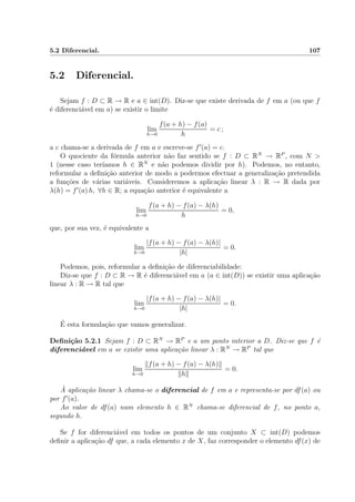 5.2 Diferencial. 107
5.2 Diferencial.
Sejam f : D ⊂ R → R e a ∈ int(D). Diz-se que existe derivada de f em a (ou que f
´e diferenci´avel em a) se existir o limite
lim
h→0
f(a + h) − f(a)
h
= c ;
a c chama-se a derivada de f em a e escreve-se f (a) = c.
O quociente da f´ormula anterior n˜ao faz sentido se f : D ⊂ RN
→ RP
, com N >
1 (nesse caso ter´ıamos h ∈ RN
e n˜ao podemos dividir por h). Podemos, no entanto,
reformular a deﬁni¸c˜ao anterior de modo a podermos efectuar a generaliza¸c˜ao pretendida
a fun¸c˜oes de v´arias vari´aveis. Consideremos a aplica¸c˜ao linear λ : R → R dada por
λ(h) = f (a) h, ∀h ∈ R; a equa¸c˜ao anterior ´e equivalente a
lim
h→0
f(a + h) − f(a) − λ(h)
h
= 0,
que, por sua vez, ´e equivalente a
lim
h→0
|f(a + h) − f(a) − λ(h)|
|h|
= 0.
Podemos, pois, reformular a deﬁni¸c˜ao de diferenciabilidade:
Diz-se que f : D ⊂ R → R ´e diferenci´avel em a (a ∈ int(D)) se existir uma aplica¸c˜ao
linear λ : R → R tal que
lim
h→0
|f(a + h) − f(a) − λ(h)|
|h|
= 0.
´E esta formula¸c˜ao que vamos generalizar.
Deﬁni¸c˜ao 5.2.1 Sejam f : D ⊂ RN
→ RP
e a um ponto interior a D. Diz-se que f ´e
diferenci´avel em a se existir uma aplica¸c˜ao linear λ : RN
→ RP
tal que
lim
h→0
f(a + h) − f(a) − λ(h)
h
= 0.
`A aplica¸c˜ao linear λ chama-se o diferencial de f em a e representa-se por df(a) ou
por f (a).
Ao valor de df(a) num elemento h ∈ RN
chama-se diferencial de f, no ponto a,
segundo h.
Se f for diferenci´avel em todos os pontos de um conjunto X ⊂ int(D) podemos
deﬁnir a aplica¸c˜ao df que, a cada elemento x de X, faz corresponder o elemento df(x) de
 