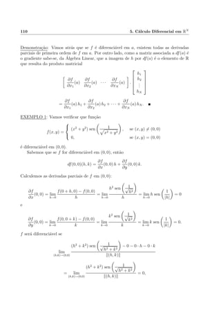 110 5. C´alculo Diferencial em RN
Demonstra¸c˜ao: Vimos atr´as que se f ´e diferenci´avel em a, existem todas as derivadas
parciais de primeira ordem de f em a. Por outro lado, como a matriz associada a df(a) ´e
o gradiente sabe-se, da ´Algebra Linear, que a imagem de h por df(a) ´e o elemento de R
que resulta do produto matricial
∂f
∂x1
(a)
∂f
∂x2
(a) · · ·
∂f
∂xN
(a) .





h1
h2
...
hN





=
∂f
∂x1
(a) h1 +
∂f
∂x2
(a) h2 + · · · +
∂f
∂xN
(a) hN .
EXEMPLO 1: Vamos veriﬁcar que fun¸c˜ao
f(x, y) =



(x2
+ y2
) sen 1
x2 + y2
, se (x, y) = (0, 0)
0, se (x, y) = (0, 0)
´e diferenci´avel em (0, 0).
Sabemos que se f for diferenci´avel em (0, 0), ent˜ao
df(0, 0)(h, k) =
∂f
∂x
(0, 0) h +
∂f
∂y
(0, 0) k.
Calculemos as derivadas parciais de f em (0, 0):
∂f
∂x
(0, 0) = lim
h→0
f(0 + h, 0) − f(0, 0)
h
= lim
h→0
h2
sen 1√
h2
h
= lim
h→0
h sen
1
|h|
= 0
e
∂f
∂y
(0, 0) = lim
k→0
f(0, 0 + k) − f(0, 0)
k
= lim
k→0
k2
sen 1√
k2
k
= lim
k→0
k sen
1
|k|
= 0.
f ser´a diferenci´avel se
lim
(h,k)→(0,0)
(h2
+ k2
) sen 1√
h2 + k2
− 0 − 0 · h − 0 · k
(h, k)
= lim
(h,k)→(0,0)
(h2
+ k2
) sen 1√
h2 + k2
(h, k)
= 0,
 