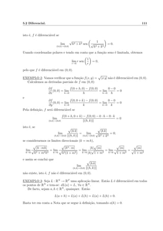 5.2 Diferencial. 111
isto ´e, f ´e diferenci´avel se
lim
(h,k)→(0,0)
√
h2 + k2 sen
1
√
h2 + k2
= 0.
Usando coordenadas polares e tendo em conta que a fun¸c˜ao seno ´e limitada, obtemos
lim
r→0
r sen
1
r
= 0,
pelo que f ´e diferenci´avel em (0, 0).
EXEMPLO 2: Vamos veriﬁcar que a fun¸c˜ao f(x, y) = |x y| n˜ao ´e diferenci´avel em (0, 0).
Calculemos as derivadas parciais de f em (0, 0):
∂f
∂x
(0, 0) = lim
h→0
f(0 + h, 0) − f(0, 0)
h
= lim
h→0
0 − 0
h
= 0
e
∂f
∂y
(0, 0) = lim
k→0
f(0, 0 + k) − f(0, 0)
k
= lim
k→0
0 − 0
k
= 0
Pela deﬁni¸c˜ao, f ser´a diferenci´avel se
lim
(h,k)→(0,0)
f(0 + h, 0 + k) − f(0, 0) − 0 · h − 0 · k
(h, k)
= 0
isto ´e, se
lim
(h,k)→(0,0)
|h k|
(h, k)
= lim
(h,k)→(0,0)
|h k|
√
h2 + k2
= 0;
se considerarmos os limites direccionais (k = m h),
lim
h→0
|h · mh|
√
h2 + m2h2
= lim
h→0
|h2 · m|
h2(1 + m2)
= lim
h→0
|h| |m|
|h|
√
1 + m2
= lim
h→0
|m|
√
1 + m2
=
|m|
√
1 + m2
e assim se conclui que
lim
(h,k)→(0,0)
|h k|
(h, k)
n˜ao existe, isto ´e, f n˜ao ´e diferenci´avel em (0, 0).
EXEMPLO 3: Seja L : RN
→ RP
uma aplica¸c˜ao linear. Ent˜ao L ´e diferenci´avel em todos
os pontos de RN
e tem-se: dL(a) = L, ∀a ∈ RN
.
De facto, sejam a, h ∈ RN
, quaisquer. Ent˜ao
L(a + h) = L(a) + L(h) = L(a) + L(h) + 0.
Basta ter em conta a Nota que se segue `a deﬁni¸c˜ao, tomando o(h) = 0.
 