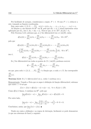 112 5. C´alculo Diferencial em RN
Por facilidade de nota¸c˜ao, consideramos a seguir, P = 1. O caso P > 1, reduz-se a
este, tomando as fun¸c˜oes coordenadas.
Seja, para cada i ∈ {1, 2, . . . , N}, φi(x) = φi(x1, x2, . . . , xi−1, xi, xi+1, . . . , xN ) = xi.
As fun¸c˜oes φi s˜ao lineares de RN
em R, pelo que dφi = φi; ´e usual representar estas
aplica¸c˜oes por dxi, isto ´e, dxi = dφi = φi. Note-se que, se h ∈ RN
, dxi(h) = hi.
Pelo Teorema 5.2.3, sabemos que, se f for diferenci´avel em a ∈ int(D), ent˜ao
df(a)(h) =
∂f
∂x1
(a) h1 +
∂f
∂x2
(a) h2 + · · · +
∂f
∂xN
(a) hN , ∀h ∈ RN
,
pelo que
df(a)(h) =
∂f
∂x1
(a) dx1(h) +
∂f
∂x2
(a) dx2(h) + · · · +
∂f
∂xN
(a) dxN (h)
=
∂f
∂x1
(a) dx1 +
∂f
∂x2
(a) dx2 + · · · +
∂f
∂xN
(a) dxN (h), ∀h ∈ RN
,
isto ´e,
df(a) =
∂f
∂x1
(a) dx1 +
∂f
∂x2
(a) dx2 + · · · +
∂f
∂xN
(a) dxN .
Se f for diferenci´avel em todos os pontos de X ⊂ int(D), podemos escrever
df =
∂f
∂x1
dx1 +
∂f
∂x2
dx2 + · · · +
∂f
∂xN
dxN
em que, para cada i ∈ {1, 2, . . . , N},
∂f
∂xi
´e a fun¸c˜ao que, a cada x ∈ X, faz corresponder
∂f
∂xi
(x).
Teorema 5.2.4 Se f ´e diferenci´avel em a, ent˜ao ´e cont´ınua em a.
Demonstra¸c˜ao: Usando a Nota que se segue `a deﬁni¸c˜ao de fun¸c˜ao diferenci´avel, sabemos
que existe ε > 0 tal que
f(x) = f(a) + df(a)(x − a) + o(x − a), ∀x ∈ Bε(a) ⊂ (D).
Como df(a) ´e linear, ´e cont´ınua em RN
, pelo que
lim
x→a
df(a)(x − a) = lim
x−a→0
df(a)(x − a) = df(a)(0) = 0.
Por outro lado,
lim
x→a
o(x − a) = lim
x−a→0
o(x − a)
x − a
x − a = 0 · 0 = 0.
Concluimos, assim, que lim
x→a
f(x) = f(a).
Tendo em conta a deﬁni¸c˜ao e as regras de deriva¸c˜ao, facilmente se pode demonstrar
(o que nos abstemos de fazer) o seguinte:
 