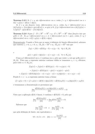 5.2 Diferencial. 113
Teorema 5.2.5 Se f e g s˜ao diferenci´aveis em a ent˜ao f + g ´e diferenci´avel em a e
d(f + g)(a) = df(a) + dg(a).
Se f e g s˜ao fun¸c˜oes reais, diferenci´aveis em a, ent˜ao f g ´e diferenci´avel em a
(d(f g)(a) = f(a) dg(a)+g(a) df(a)) e, se g(a) = 0, f/g ´e diferenci´avel em a (d(f/g)(a) =
1/(g(a))2
· (g(a) df(a) − f(a) dg(a))).
Teorema 5.2.6 Sejam f : D ⊂ RN
→ RP
e g : E ⊂ RM
→ RN
duas fun¸c˜oes tais que
g(E) ⊂ D. Se g ´e diferenci´avel em a e f ´e diferenci´avel em b = g(a), ent˜ao f ◦ g ´e
diferenci´avel em a e d(f ◦ g)(a) = df(b) ◦ dg(a).
Demonstra¸c˜ao: Usando a Nota que se segue `a deﬁni¸c˜ao de fun¸c˜ao diferenci´avel, sabemos
que existem ε1 > 0, ε2 > 0, o1 : Bε1 (b) → RP
e o2 : Bε2 (a) → RN
tais que
f(y) = f(b) + df(b)(y − b) + o1(y − b), ∀y ∈ Bε1 (b)
e
g(x) = g(a) + dg(a)(x − a) + o2(x − a), ∀x ∈ Bε2 (a).
Como g ´e diferenci´avel em a, ´e cont´ınua em a, pelo que existe ε3 tal que g(Bε3 (a)) ⊂
Bε1 (b). Visto que a express˜ao anterior continua v´alida se tomarmos ε2 < ε3, obtemos,
para todo o x ∈ Bε2 (a),
f(g(x)) = f(g(a)) + df(b)(g(x) − b) + o1(g(x) − b)
= f(g(a)) + df(b)(g(x) − g(a)) + o1(g(x) − g(a))
= f(g(a)) + df(b)(dg(a)(x − a) + o2(x − a)) + o1(dg(a)(x − a) + o2(x − a))
Pondo h = x − a, a express˜ao anterior toma a forma
(f ◦ g)(a + h) = (f ◦ g)(a) + (df(b) ◦ dg(a))(h) + df(b)(o2(h)) + o1(dg(a)(h) + o2(h))
e terminamos a demonstra¸c˜ao se provarmos que
lim
h→0
df(b)(o2(h)) + o1(dg(a)(h) + o2(h))
h
= 0
Visto que a aplica¸c˜ao df(b) ´e linear, ´e cont´ınua e df(b)(0) = 0, pelo que
lim
h→0
df(b)(o2(h))
h
= lim
h→0
df(b)(
o2(h)
h
) = 0.
Sabemos que
lim
k→0
o1(k)
k
= 0 e lim
h→0
o2(h)
h
= 0,
que pela deﬁni¸c˜ao de limite, s˜ao equivalentes a
∀δ > 0, ∃ε > 0 : k < ε ⇒
o1(k)
k
< δ
 