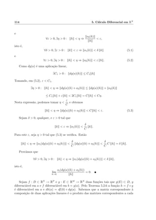 114 5. C´alculo Diferencial em RN
e
∀ε > 0, ∃η > 0 : h < η ⇒
o2(h)
h
< ε,
isto ´e,
∀δ > 0, ∃ε > 0 : k < ε ⇒ o1(k) < δ k (5.1)
e
∀ε > 0, ∃η > 0 : h < η ⇒ o2(h) < ε h . (5.2)
Como dg(a) ´e uma aplica¸c˜ao linear,
∃C1 > 0 : dg(a)(h) ≤ C1 h
Tomando, em (5.2), ε < C1,
∃η > 0 : h < η ⇒ dg(a)(h) + o2(h) ≤ dg(a)(h) + o2(h)
≤ C1 h + ε h < 2C1 h = C h < Cη.
Nesta express˜ao, podemos tomar η <
ε
C
e obtemos
h < η ⇒ dg(a)(h) + o2(h) < C h < ε. (5.3)
Sejam δ > 0, qualquer, e ε > 0 tal que
k < ε ⇒ o1(k) <
δ
C
k .
Para este ε, seja η > 0 tal que (5.3) se veriﬁca. Ent˜ao
h < η ⇒ o1(dg(a)(h) + o2(h)) <
δ
C
dg(a)(h) + o2(h) <
δ
C
C h = δ h .
Prov´amos que
∀δ > 0, ∃η > 0 : h < η ⇒ o1(dg(a)(h) + o2(h)) < δ h ,
isto ´e,
lim
h→0
o1(dg(a)(h) + o2(h))
h
= 0.
Sejam f : D ⊂ RN
→ RP
e g : E ⊂ RM
→ RN
duas fun¸c˜oes tais que g(E) ⊂ D, g
diferenci´avel em a e f diferenci´avel em b = g(a). Pelo Teorema 5.2.6 a fun¸c˜ao h = f ◦ g
´e diferenci´avel em a e dh(a) = df(b) ◦ dg(a). Sabemos que a matriz correspondente `a
composi¸c˜ao de duas aplica¸c˜oes lineares ´e o produto das matrizes correspondentes a cada
 