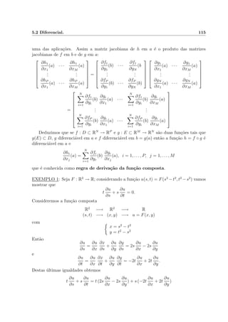 5.2 Diferencial. 115
uma das aplica¸c˜oes. Assim a matriz jacobiana de h em a ´e o produto das matrizes
jacobianas de f em b e de g em a:






∂h1
∂x1
(a) · · ·
∂h1
∂xM
(a)
...
...
∂hP
∂x1
(a) · · ·
∂hP
∂xM
(a)






=






∂f1
∂y1
(b) · · ·
∂f1
∂yN
(b
...
...
∂fP
∂y1
(b) · · ·
∂fP
∂yN
(b)












∂g1
∂x1
(a) · · ·
∂g1
∂xM
(a)
...
...
∂gN
∂x1
(a) · · ·
∂gN
∂xM
(a)






=









N
i=1
∂f1
∂yi
(b)
∂gi
∂x1
(a) · · ·
N
i=1
∂f1
∂yi
(b)
∂gi
∂xM
(a)
...
...
N
i=1
∂fP
∂yi
(b)
∂gi
∂x1
(a) · · ·
N
i=1
∂fP
∂yi
(b)
∂gi
∂xM
(a)









Deduzimos que se f : D ⊂ RN
→ RP
e g : E ⊂ RM
→ RN
s˜ao duas fun¸c˜oes tais que
g(E) ⊂ D, g diferenci´avel em a e f diferenci´avel em b = g(a) ent˜ao a fun¸c˜ao h = f ◦ g ´e
diferenci´avel em a e
∂hi
∂xj
(a) =
N
r=1
∂fi
∂yr
(b)
∂gr
∂xj
(a), i = 1, . . . , P, j = 1, . . . , M
que ´e conhecida como regra de deriva¸c˜ao da fun¸c˜ao composta.
EXEMPLO 1: Seja F : R2
→ R; considerando a fun¸c˜ao u(s, t) = F(s2
−t2
, t2
−s2
) vamos
mostrar que
t
∂u
∂s
+ s
∂u
∂t
= 0.
Consideremos a fun¸c˜ao composta
R2
−→ R2
−→ R
(s, t) −→ (x, y) −→ u = F(x, y)
com
x = s2
− t2
y = t2
− s2
Ent˜ao
∂u
∂s
=
∂u
∂x
∂x
∂s
+
∂u
∂y
∂y
∂s
= 2s
∂u
∂x
− 2s
∂u
∂y
e
∂u
∂t
=
∂u
∂x
∂x
∂t
+
∂u
∂y
∂y
∂t
= −2t
∂u
∂x
+ 2t
∂u
∂y
.
Destas ´ultimas igualdades obtemos
t
∂u
∂s
+ s
∂u
∂t
= t (2s
∂u
∂x
− 2s
∂u
∂y
) + s (−2t
∂u
∂x
+ 2t
∂u
∂y
)
 