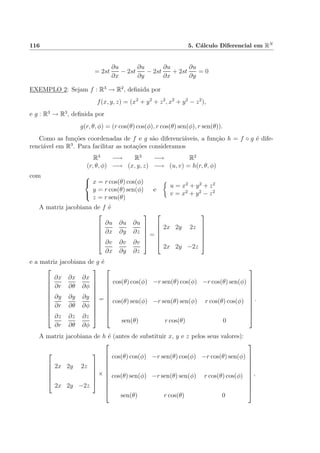 116 5. C´alculo Diferencial em RN
= 2st
∂u
∂x
− 2st
∂u
∂y
− 2st
∂u
∂x
+ 2st
∂u
∂y
= 0
EXEMPLO 2: Sejam f : R3
→ R2
, deﬁnida por
f(x, y, z) = (x2
+ y2
+ z2
, x2
+ y2
− z2
),
e g : R3
→ R3
, deﬁnida por
g(r, θ, φ) = (r cos(θ) cos(φ), r cos(θ) sen(φ), r sen(θ)).
Como as fun¸c˜oes coordenadas de f e g s˜ao diferenci´aveis, a fun¸c˜ao h = f ◦ g ´e dife-
renci´avel em R3
. Para facilitar as nota¸c˜oes consideramos
R3
−→ R3
−→ R2
(r, θ, φ) −→ (x, y, z) −→ (u, v) = h(r, θ, φ)
com 


x = r cos(θ) cos(φ)
y = r cos(θ) sen(φ)
z = r sen(θ)
e
u = x2
+ y2
+ z2
v = x2
+ y2
− z2
A matriz jacobiana de f ´e






∂u
∂x
∂u
∂y
∂u
∂z
∂v
∂x
∂v
∂y
∂v
∂z






=






2x 2y 2z
2x 2y −2z






e a matriz jacobiana de g ´e











∂x
∂r
∂x
∂θ
∂x
∂φ
∂y
∂r
∂y
∂θ
∂y
∂φ
∂z
∂r
∂z
∂θ
∂z
∂φ











=











cos(θ) cos(φ) −r sen(θ) cos(φ) −r cos(θ) sen(φ)
cos(θ) sen(φ) −r sen(θ) sen(φ) r cos(θ) cos(φ)
sen(θ) r cos(θ) 0











.
A matriz jacobiana de h ´e (antes de substituir x, y e z pelos seus valores):






2x 2y 2z
2x 2y −2z






×











cos(θ) cos(φ) −r sen(θ) cos(φ) −r cos(θ) sen(φ)
cos(θ) sen(φ) −r sen(θ) sen(φ) r cos(θ) cos(φ)
sen(θ) r cos(θ) 0











,
 