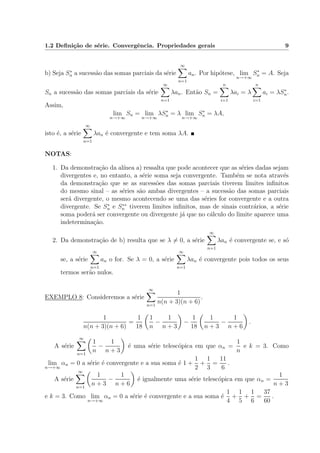 1.2 Deﬁni¸c˜ao de s´erie. Convergˆencia. Propriedades gerais 9
b) Seja S∗
n a sucess˜ao das somas parciais da s´erie
∞
n=1
an. Por hip´otese, lim
n→+∞
S∗
n = A. Seja
Sn a sucess˜ao das somas parciais da s´erie
∞
n=1
λan. Ent˜ao Sn =
n
i=1
λai = λ
n
i=1
ai = λS∗
n.
Assim,
lim
n→+∞
Sn = lim
n→+∞
λS∗
n = λ lim
n→+∞
S∗
n = λA,
isto ´e, a s´erie
∞
n=1
λan ´e convergente e tem soma λA.
NOTAS:
1. Da demonstra¸c˜ao da al´ınea a) ressalta que pode acontecer que as s´eries dadas sejam
divergentes e, no entanto, a s´erie soma seja convergente. Tamb´em se nota atrav´es
da demonstra¸c˜ao que se as sucess˜oes das somas parciais tiverem limites inﬁnitos
do mesmo sinal – as s´eries s˜ao ambas divergentes – a sucess˜ao das somas parciais
ser´a divergente, o mesmo acontecendo se uma das s´eries for convergente e a outra
divergente. Se S∗
n e S∗∗
n tiverem limites inﬁnitos, mas de sinais contr´arios, a s´erie
soma poder´a ser convergente ou divergente j´a que no c´alculo do limite aparece uma
indetermina¸c˜ao.
2. Da demonstra¸c˜ao de b) resulta que se λ = 0, a s´erie
∞
n=1
λan ´e convergente se, e s´o
se, a s´erie
∞
n=1
an o for. Se λ = 0, a s´erie
∞
n=1
λan ´e convergente pois todos os seus
termos ser˜ao nulos.
EXEMPLO 8: Consideremos a s´erie
∞
n=1
1
n(n + 3)(n + 6)
.
1
n(n + 3)(n + 6)
=
1
18
1
n
−
1
n + 3
−
1
18
1
n + 3
−
1
n + 6
.
A s´erie
∞
n=1
1
n
−
1
n + 3
´e uma s´erie telesc´opica em que αn =
1
n
e k = 3. Como
lim
n→+∞
αn = 0 a s´erie ´e convergente e a sua soma ´e 1 +
1
2
+
1
3
=
11
6
.
A s´erie
∞
n=1
1
n + 3
−
1
n + 6
´e igualmente uma s´erie telesc´opica em que αn =
1
n + 3
e k = 3. Como lim
n→+∞
αn = 0 a s´erie ´e convergente e a sua soma ´e
1
4
+
1
5
+
1
6
=
37
60
.
 