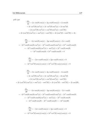 5.2 Diferencial. 117
pelo que
∂h1
∂r
= 2x cos(θ) cos(φ) + 2y cos(θ) sen(φ) + 2z sen(θ)
= 2r cos2
(θ) cos2
(φ) + 2r cos2
(θ) sen2
(φ) + 2r sen2
(θ)
= 2r (cos2
(θ) cos2
(φ) + cos2
(θ) sen2
(φ) + sen2
(θ))
= 2r (cos2
(θ) (cos2
(φ) + sen2
(φ)) + sen2
(θ)) = 2r (cos2
(θ) + sen2
(θ)) = 2r,
∂h1
∂θ
= −2xr sen(θ) cos(φ) − 2yr sen(θ) sen(φ) + 2zr cos(θ)
= −2r2
cos(θ) sen(θ) cos2
(φ) − 2r2
cos(θ) sen(θ) sen2
(φ) + 2r2
cos(θ) sen(θ)
= −2r2
cos(θ) sen(θ)(cos2
(φ) + sen2
(φ)) + 2r2
cos(θ) sen(θ)
= −2r2
cos(θ) sen(θ) + 2r2
cos(θ) sen(θ) = 0
∂h1
∂φ
= −2xr cos(θ) sen(φ) + 2yr cos(θ) cos(φ) + 0
= −2r2
cos2
(θ) sen(φ) cos(φ) + 2r2
cos2
(θ) cos(φ) sen(φ) = 0
∂h2
∂r
= 2x cos(θ) cos(φ) + 2y cos(θ) sen(φ) − 2z sen(θ)
= 2r cos2
(θ) cos2
(φ) + 2r cos2
(θ) sen2
(φ) − 2r sen2
(θ)
= 2r (cos2
(θ) cos2
(φ) + cos2
(θ) sen2
(φ) − sen2
(θ))
= 2r (cos2
(θ) (cos2
(φ) + sen2
(φ)) − sen2
(θ)) = 2r (cos2
(θ) − sen2
(θ)) = 2r cos(2θ),
∂h2
∂θ
= −2xr sen(θ) cos(φ) − 2yr sen(θ) sen(φ) − 2zr cos(θ)
= −2r2
cos(θ) sen(θ) cos2
(φ) − 2r2
cos(θ) sen(θ) sen2
(φ) − 2r2
cos(θ) sen(θ)
= −2r2
cos(θ) sen(θ)(cos2
(φ) + sen2
(φ)) − 2r2
cos(θ) sen(θ)
= −2r2
cos(θ) sen(θ) − 2r2
cos(θ) sen(θ) = −2r2
sen(2θ)
∂h2
∂φ
= −2xr cos(θ) sen(φ) + 2yr cos(θ) cos(φ) + 0
= −2r2
cos2
(θ) sen(φ) cos(φ) + 2r2
cos2
(θ) cos(φ) sen(φ) = 0
 