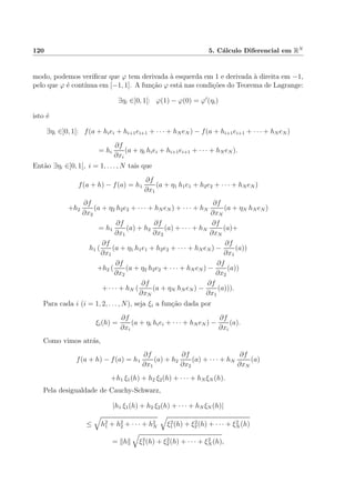 120 5. C´alculo Diferencial em RN
modo, podemos veriﬁcar que ϕ tem derivada `a esquerda em 1 e derivada `a direita em −1,
pelo que ϕ ´e cont´ınua em [−1, 1]. A fun¸c˜ao ϕ est´a nas condi¸c˜oes do Teorema de Lagrange:
∃ηi ∈]0, 1[: ϕ(1) − ϕ(0) = ϕ (ηi)
isto ´e
∃ηi ∈]0, 1[: f(a + hiei + hi+1ei+1 + · · · + hN eN ) − f(a + hi+1ei+1 + · · · + hN eN )
= hi
∂f
∂xi
(a + ηi hiei + hi+1ei+1 + · · · + hN eN ).
Ent˜ao ∃ηi ∈]0, 1[, i = 1, . . . , N tais que
f(a + h) − f(a) = h1
∂f
∂x1
(a + η1 h1e1 + h2e2 + · · · + hN eN )
+h2
∂f
∂x2
(a + η2 h2e2 + · · · + hN eN ) + · · · + hN
∂f
∂xN
(a + ηN hN eN )
= h1
∂f
∂x1
(a) + h2
∂f
∂x2
(a) + · · · + hN
∂f
∂xN
(a)+
h1 (
∂f
∂x1
(a + η1 h1e1 + h2e2 + · · · + hN eN ) −
∂f
∂x1
(a))
+h2 (
∂f
∂x2
(a + η2 h2e2 + · · · + hN eN ) −
∂f
∂x2
(a))
+ · · · + hN (
∂f
∂xN
(a + ηN hN eN ) −
∂f
∂x1
(a))).
Para cada i (i = 1, 2, . . . , N), seja ξi a fun¸c˜ao dada por
ξi(h) =
∂f
∂xi
(a + ηi hiei + · · · + hN eN ) −
∂f
∂xi
(a).
Como vimos atr´as,
f(a + h) − f(a) = h1
∂f
∂x1
(a) + h2
∂f
∂x2
(a) + · · · + hN
∂f
∂xN
(a)
+h1 ξ1(h) + h2 ξ2(h) + · · · + hN ξN (h).
Pela desigualdade de Cauchy-Schwarz,
|h1 ξ1(h) + h2 ξ2(h) + · · · + hN ξN (h)|
≤ h2
1 + h2
2 + · · · + h2
N ξ2
1(h) + ξ2
2(h) + · · · + ξ2
N (h)
= h ξ2
1(h) + ξ2
2(h) + · · · + ξ2
N (h),
 