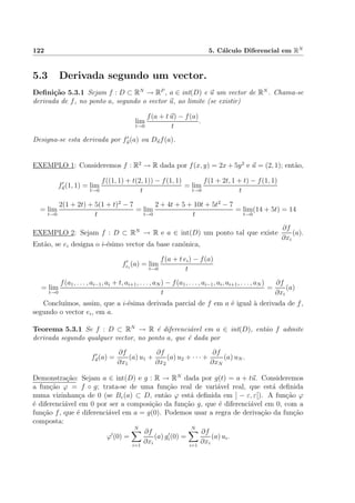 122 5. C´alculo Diferencial em RN
5.3 Derivada segundo um vector.
Deﬁni¸c˜ao 5.3.1 Sejam f : D ⊂ RN
→ RP
, a ∈ int(D) e u um vector de RN
. Chama-se
derivada de f, no ponto a, segundo o vector u, ao limite (se existir)
lim
t→0
f(a + t u) − f(a)
t
.
Designa-se esta derivada por fu(a) ou Duf(a).
EXEMPLO 1: Consideremos f : R2
→ R dada por f(x, y) = 2x + 5y2
e u = (2, 1); ent˜ao,
fu(1, 1) = lim
t→0
f((1, 1) + t(2, 1)) − f(1, 1)
t
= lim
t→0
f(1 + 2t, 1 + t) − f(1, 1)
t
= lim
t→0
2(1 + 2t) + 5(1 + t)2
− 7
t
= lim
t→0
2 + 4t + 5 + 10t + 5t2
− 7
t
= lim
t→0
(14 + 5t) = 14
EXEMPLO 2: Sejam f : D ⊂ RN
→ R e a ∈ int(D) um ponto tal que existe
∂f
∂xi
(a).
Ent˜ao, se ei designa o i-´esimo vector da base can´onica,
fei
(a) = lim
t→0
f(a + t ei) − f(a)
t
= lim
t→0
f(a1, . . . , ai−1, ai + t, ai+1, . . . , aN ) − f(a1, . . . , ai−1, ai, ai+1, . . . , aN )
t
=
∂f
∂xi
(a)
Conclu´ımos, assim, que a i-´esima derivada parcial de f em a ´e igual `a derivada de f,
segundo o vector ei, em a.
Teorema 5.3.1 Se f : D ⊂ RN
→ R ´e diferenci´avel em a ∈ int(D), ent˜ao f admite
derivada segundo qualquer vector, no ponto a, que ´e dada por
fu(a) =
∂f
∂x1
(a) u1 +
∂f
∂x2
(a) u2 + · · · +
∂f
∂xN
(a) uN .
Demonstra¸c˜ao: Sejam a ∈ int(D) e g : R → RN
dada por g(t) = a + tu. Consideremos
a fun¸c˜ao ϕ = f ◦ g; trata-se de uma fun¸c˜ao real de vari´avel real, que est´a deﬁnida
numa vizinhan¸ca de 0 (se Bε(a) ⊂ D, ent˜ao ϕ est´a deﬁnida em ] − ε, ε[). A fun¸c˜ao ϕ
´e diferenci´avel em 0 por ser a composi¸c˜ao da fun¸c˜ao g, que ´e diferenci´avel em 0, com a
fun¸c˜ao f, que ´e diferenci´avel em a = g(0). Podemos usar a regra de deriva¸c˜ao da fun¸c˜ao
composta:
ϕ (0) =
N
i=1
∂f
∂xi
(a) gi(0) =
N
i=1
∂f
∂xi
(a) ui.
 