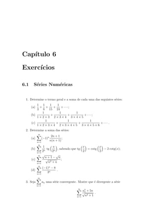 Cap´ıtulo 6
Exerc´ıcios
6.1 S´eries Num´ericas
1. Determine o termo geral e a soma de cada uma das seguintes s´eries:
(a)
1
3
+
1
8
+
1
15
+
1
24
+ · · · ;
(b)
1
1 × 2 × 3
+
1
2 × 3 × 4
+
1
3 × 4 × 5
+ · · · ;
(c)
1
1 × 2 × 3 × 4
+
1
2 × 3 × 4 × 5
+
1
3 × 4 × 5 × 6
+ · · · .
2. Determine a soma das s´eries:
(a)
∞
n=1
(−1)n 2n + 1
n(n + 1)
;
(b)
∞
n=1
1
2n
tg
a
2n
, sabendo que tg
x
2
= cotg
x
2
− 2 cotg(x);
(c)
∞
n=1
√
n + 1 −
√
n
√
n2 + n
;
(d)
∞
n=1
(−1)n
− 8
3n
.
3. Seja
∞
n=1
an uma s´erie convergente. Mostre que ´e divergente a s´erie
∞
n=1
a3
n + 5n
√
n2 + 1
.
 