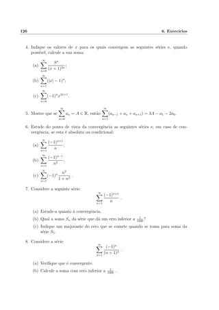 126 6. Exerc´ıcios
4. Indique os valores de x para os quais convergem as seguintes s´eries e, quando
poss´ıvel, calcule a sua soma:
(a)
∞
n=0
8n
(x + 1)3n
;
(b)
∞
n=1
(|x| − 1)n
;
(c)
∞
n=0
(−1)n
x2n+1
.
5. Mostre que se
∞
n=0
an = A ∈ R, ent˜ao
∞
n=1
(an−1 + an + an+1) = 3A − a1 − 2a0.
6. Estude do ponto de vista da convergˆencia as seguintes s´eries e, em caso de con-
vergˆencia, se esta ´e absoluta ou condicional:
(a)
∞
n=1
(−1)n+1
n
;
(b)
∞
n=1
(−1)n−1
n2
;
(c)
∞
n=1
(−1)n n2
1 + n2
.
7. Considere a seguinte s´erie:
∞
n=1
(−1)n+1
n
.
(a) Estude-a quanto `a convergˆencia.
(b) Qual a soma Sn da s´erie que d´a um erro inferior a 1
1000
?
(c) Indique um majorante do erro que se comete quando se toma para soma da
s´erie S5.
8. Considere a s´erie:
∞
n=1
(−1)n
(n + 1)2
.
(a) Veriﬁque que ´e convergente.
(b) Calcule a soma com erro inferior a 1
1000
.
 