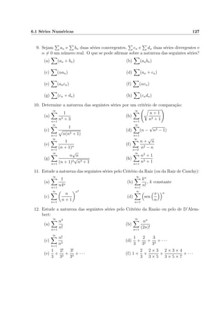 6.1 S´eries Num´ericas 127
9. Sejam an e bn duas s´eries convergentes, cn e dn duas s´eries divergentes e
α = 0 um n´umero real. O que se pode aﬁrmar sobre a natureza das seguintes s´eries?
(a) (an + bn) (b) (anbn)
(c) (αan) (d) (an + cn)
(e) (ancn) (f) (αcn)
(g) (cn + dn) (h) (cndn)
10. Determine a natureza das seguintes s´eries por um crit´erio de compara¸c˜ao:
(a)
∞
n=1
1
n3 + 3
(b)
∞
n=1
n + 1
n2 + 1
(c)
∞
n=1
1
n(n2 + 1)
(d)
∞
n=1
(n −
√
n2 − 1)
(e)
∞
n=1
1
(n + 1)n
(f)
∞
n=2
n +
√
n
n2 − n
(g)
∞
n=1
n
√
n
(n + 1)3
√
n3 + 1
(h)
∞
n=1
n2
+ 1
n3 + 1
11. Estude a natureza das seguintes s´eries pelo Crit´erio da Raiz (ou da Raiz de Cauchy):
(a)
∞
n=1
1
n4n
(b)
∞
n=1
kn
n!
, k constante
(c)
∞
n=1
n
n + 1
n2
(d)
∞
n=1
sen
π
n
n
12. Estude a natureza das seguintes s´eries pelo Crit´erio da Raz˜ao ou pelo de D’Alem-
bert:
(a)
∞
n=1
n3
n!
(b)
∞
n=1
nn
(2n)!
(c)
∞
n=1
n!
n2
(d)
1
3
+
2
32
+
3
33
+ · · ·
(e)
1
3
+
2!
32
+
3!
33
+ · · · (f) 1 +
2
3
+
2 × 3
3 × 5
+
2 × 3 × 4
3 × 5 × 7
+ · · ·
 