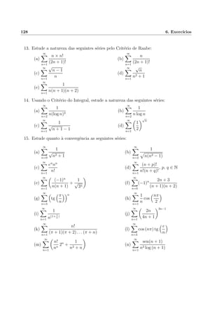 128 6. Exerc´ıcios
13. Estude a natureza das seguintes s´eries pelo Crit´erio de Raabe:
(a)
∞
n=1
n × n!
(2n + 1)!
(b)
∞
n=1
n
(2n + 1)!
(c)
∞
n=1
√
n − 1
n
(d)
∞
n=1
√
n
n2 + 1
(e)
∞
n=1
1
n(n + 1)(n + 2)
14. Usando o Crit´erio do Integral, estude a natureza das seguintes s´eries:
(a)
∞
n=2
1
n(log n)2
(b)
∞
n=2
1
n log n
(c)
∞
n=1
1
√
n + 1 − 1
(d)
∞
n=1
1
2
√
n
15. Estude quanto `a convergˆencia as seguintes s´eries:
(a)
∞
n=0
1
√
n2 + 1
(b)
∞
n=2
1
n(n2 − 1)
(c)
∞
n=1
en
nn
n!
(d)
∞
n=1
(n + p)!
n!(n + q)!
, p, q ∈ N
(e)
∞
n=1
(−1)n
n(n + 1)
+
1
√
3n
(f)
∞
n=0
(−1)n 2n + 3
(n + 1)(n + 2)
(g)
∞
n=3
tg
π
n
n
(h)
∞
n=1
1
n
cos
nπ
2
(i)
∞
n=1
1
n(1+ 1
n
)
(j)
∞
n=1
2n
4n + 1
3n−1
(k)
∞
n=1
n!
(π + 1)(π + 2) . . . (π + n)
(l)
∞
n=3
cos (nπ) tg
e
n
(m)
∞
n=1
n!
nn
2n
+
1
n2 + n
(n)
∞
n=1
sen(n + 1)
n2 log (n + 1)
 