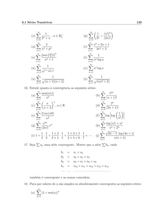 6.1 S´eries Num´ericas 129
(o)
∞
n=0
1
2n + a
, a ∈ R+
0 (p)
∞
n=3
1
3n
+
(n!)2
(2n)!
(q)
∞
n=1
2
n2 + p2
(r)
∞
n=1
n2
+ 2n + 1
3n2 + 2
(s)
∞
n=1
sen 3π
2
n
n2 + 1
(t)
∞
n=2
1
nn log n
(u)
∞
n=2
1
n(1+ 1
log n )
(v)
∞
n=2
ne
log n
(x)
∞
n=1
1
(n + 1)(n + 2)
(z)
∞
n=1
1
n(n2 + 2)
16. Estude quanto `a convergˆencia as seguintes s´eries:
(a)
∞
n=1
|sen(nπ)|
n2
(b)
∞
n=0
52n
(n + 1)!
(c)
∞
n=0
a
n + 3
n
, a ∈ R (d)
∞
n=0
2n
(2n + 1)!
(e)
∞
n=1
2 cos (nθ)
n
5
2
(f)
∞
n=2
log log
1
n!
(g)
∞
n=0
n2n
(2n)!
xn
(h)
∞
n=1
log (n!) + n!
nn + 2n
(i) 1 +
1
2
·
1
3
+
1 × 3
2 × 4
·
1
5
+
1 × 3 × 5
2 × 4 × 6
·
1
7
+ · · · (j)
∞
n=1
√
2n − 1 log (4n + 1)
n(n + 1)
17. Seja an uma s´erie convergente. Mostre que a s´erie bn, onde
b1 = a1 + a2
b2 = a3 + a4 + a5
b3 = a6 + a7 + a8 + a9
b4 = a10 + a11 + a12 + a13 + a14
. . . . . . . . . . . . . . . . . . . . . . . . . . . . . . . . .
tamb´em ´e convergente e as somas coincidem.
18. Para que valores de α s˜ao simples ou absolutamente convergentes as seguintes s´eries:
(a)
∞
n=1
(1 + sen(α))n
 