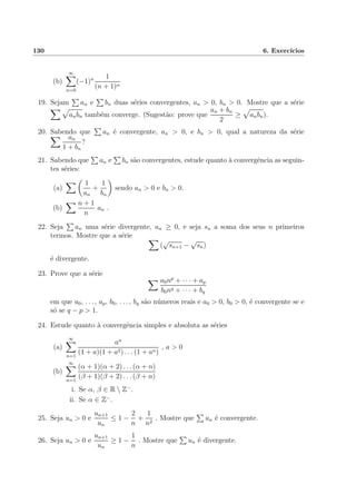 130 6. Exerc´ıcios
(b)
∞
n=0
(−1)n 1
(n + 1)α
19. Sejam an e bn duas s´eries convergentes, an > 0, bn > 0. Mostre que a s´erie
anbn tamb´em converge. (Sugest˜ao: prove que
an + bn
2
≥ anbn).
20. Sabendo que an ´e convergente, an > 0, e bn > 0, qual a natureza da s´erie
an
1 + bn
?
21. Sabendo que an e bn s˜ao convergentes, estude quanto `a convergˆencia as seguin-
tes s´eries:
(a)
1
an
+
1
bn
sendo an > 0 e bn > 0.
(b)
n + 1
n
an .
22. Seja an uma s´erie divergente, an ≥ 0, e seja sn a soma dos seus n primeiros
termos. Mostre que a s´erie
(
√
sn+1 −
√
sn)
´e divergente.
23. Prove que a s´erie
a0np
+ · · · + ap
b0nq + · · · + bq
em que a0, . . . , ap, b0, . . . , bq s˜ao n´umeros reais e a0 > 0, b0 > 0, ´e convergente se e
s´o se q − p > 1.
24. Estude quanto `a convergˆencia simples e absoluta as s´eries
(a)
∞
n=1
an
(1 + a)(1 + a2) . . . (1 + an)
, a > 0
(b)
∞
n=1
(α + 1)(α + 2) . . . (α + n)
(β + 1)(β + 2) . . . (β + n)
i. Se α, β ∈ R  Z−
.
ii. Se α ∈ Z−
.
25. Seja un > 0 e
un+1
un
≤ 1 −
2
n
+
1
n2
. Mostre que un ´e convergente.
26. Seja un > 0 e
un+1
un
≥ 1 −
1
n
. Mostre que un ´e divergente.
 