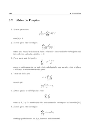 132 6. Exerc´ıcios
6.2 S´eries de Fun¸c˜oes
1. Mostre que se tem
1
1 + x
=
∞
n=0
(−1)n
xn
com |x| < 1.
2. Mostre que a s´erie de fun¸c˜oes
∞
n=0
x2
(1 + x2)n
deﬁne uma fun¸c˜ao de dom´ınio R e que a s´erie n˜ao ´e uniformemente convergente num
intervalo que contenha o ponto x = 0.
3. Prove que a s´erie de fun¸c˜oes
∞
n=1
(−1)n x2
+ n
n2
converge uniformemente em todo o intervalo limitado, mas que n˜ao existe x tal que
a s´erie seja absolutamente convergente.
4. Tendo em conta que
ex
=
∞
n=0
xn
n!
mostre que
lim
x→0
ex
− 1
x
= 1.
5. Estude quanto `a convergˆencia a s´erie
∞
n=1
nα
xn
com α ∈ R, x = 0 e mostre que ela ´e uniformemente convergente no intervalo [2,3].
6. Mostre que a s´erie de fun¸c˜oes
∞
n=2
(x
1
n − x
1
n−1 )
converge pontualmente em [0,1], mas n˜ao uniformemente.
 