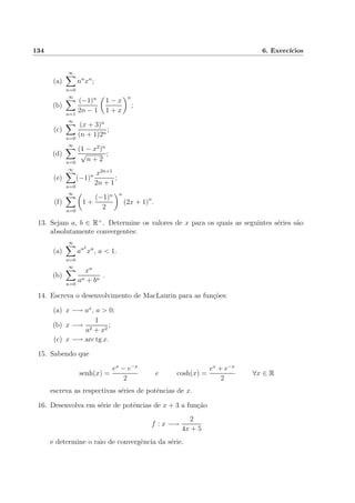 134 6. Exerc´ıcios
(a)
∞
n=0
nn
xn
;
(b)
∞
n=1
(−1)n
2n − 1
1 − x
1 + x
n
;
(c)
∞
n=0
(x + 3)n
(n + 1)2n
;
(d)
∞
n=0
(1 − x2
)n
√
n + 2
;
(e)
∞
n=0
(−1)n x2n+1
2n + 1
;
(f)
∞
n=0
1 +
(−1)n
2
n
(2x + 1)n
.
13. Sejam a, b ∈ R+
. Determine os valores de x para os quais as seguintes s´eries s˜ao
absolutamente convergentes:
(a)
∞
n=0
an2
xn
, a < 1.
(b)
∞
n=0
xn
an + bn
.
14. Escreva o desenvolvimento de MacLaurin para as fun¸c˜oes:
(a) x −→ ax
, a > 0;
(b) x −→
1
a2 + x2
;
(c) x −→ arc tg x.
15. Sabendo que
senh(x) =
ex
− e−x
2
e cosh(x) =
ex
+ e−x
2
∀x ∈ R
escreva as respectivas s´eries de potˆencias de x.
16. Desenvolva em s´erie de potˆencias de x + 3 a fun¸c˜ao
f : x −→
2
4x + 5
e determine o raio de convergˆencia da s´erie.
 