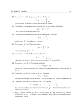 6.2 S´eries de Fun¸c˜oes 135
17. Desenvolva em s´erie de potˆencias de x − 3 a fun¸c˜ao
f : x −→
1
x2 − 6x + 5
e determine o intervalo de convergˆencia da s´erie obtida.
18. Obtenha por dois processos diferentes a s´erie de MacLaurin da fun¸c˜ao
f(x) = (1 + x)−2
.
Qual o raio de convergˆencia da s´erie?
19. Determine duas s´eries de potˆencias que representem a fun¸c˜ao
f : x −→
1
2 − x
no intervalo 1
2
, 3
2
. Justiﬁque a resposta.
20. Determine a s´erie de Taylor da fun¸c˜ao
f(x) =
x
0
e−t2
dt
numa vizinhan¸ca de x = 0.
21. Desenvolva em s´erie de MacLaurin a fun¸c˜ao
f : x −→ 2x
+
1
2 + x
e indique, justiﬁcando, o intervalo de convergˆencia da s´erie obtida.
22. Desenvolva em s´erie de MacLaurin a fun¸c˜ao
f : x −→ x log(1 + x3
)
e aproveite o desenvolvimento para justiﬁcar que a fun¸c˜ao tem um m´ınimo no ponto
x = 0.
23. Desenvolva em s´erie de potˆencias de x − 2 a fun¸c˜ao
f : x −→ log(x)
e indique um intervalo aberto no qual a fun¸c˜ao coincide com a soma da s´erie obtida.
24. Desenvolva em s´erie de potˆencias de x − 1 as fun¸c˜oes
f : x −→ log(3 − x) e f : x −→
1
x2
.
Em cada caso indique o maior intervalo aberto em que o desenvolvimento representa
a fun¸c˜ao considerada.
25. Seja f a fun¸c˜ao deﬁnida por f(x) = x2
log(x2
) em R  {0}. Desenvolva f em s´erie
de potˆencias de x − 1 e indique o maior intervalo aberto onde esse desenvolvimento
representa a fun¸c˜ao.
 
