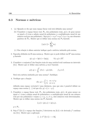136 6. Exerc´ıcios
6.3 Normas e m´etricas
1. (a) Quando se diz que num espa¸co linear real est´a deﬁnida uma norma?
(b) Considere o espa¸co linear real, P3, dos polin´omios reais, p(x), de grau menor
ou igual a 3 (com a adi¸c˜ao usual de polin´omios e a multiplica¸c˜ao usual de um
n´umero real por um polin´omio). Seja p(x) = a3x3
+a2x2
+a1x+a0 um elemento
gen´erico de P3. Mostre que se deﬁne uma norma em P3 fazendo
p(x) =
3
i=0
|ai|.
(c) Em rela¸c˜ao `a al´ınea anterior indique qual a m´etrica induzida pela norma.
2. Suponha deﬁnida em R uma norma p. Mostre que se pode deﬁnir em R2
uma norma
q fazendo
q(x, y) = 3p(x) + 5p(y), ∀(x, y) ∈ R2
.
3. Considere o conjunto C das fun¸c˜oes reais de uma vari´avel real cont´ınuas no intervalo
[0,1]. Mostre que se deﬁne uma m´etrica ρ em C fazendo
ρ(f, g) =
1
0
|f(x) − g(x)|dx, f, g ∈ C.
Ser´a esta m´etrica induzida por uma norma? Justiﬁque.
4. Veriﬁque que a fun¸c˜ao
d(x, y) =
1, se x = y
0, se x=y
deﬁnida num espa¸co vectorial ´e uma distˆancia, mas que n˜ao ´e poss´ıvel deﬁnir no
espa¸co uma norma . tal que d(x, y) = x − y .
5. Considere o espa¸co linear real, P1, dos polin´omios reais, p(x), de grau menor ou
igual a 1 (com a adi¸c˜ao usual de polin´omios e a multiplica¸c˜ao usual de um n´umero
real por um polin´omio) e sejam x1 e x2, x1 = x2, dois n´umeros reais determinados.
Mostre que se deﬁne uma norma em P1 fazendo
p = |p(x1)| + |p(x2)|,
p ∈ P1.
6. Seja C1
([0, 1]) o espa¸co das fun¸c˜oes f deriv´aveis em [0,1] e de derivada f cont´ınua
em [0,1]. Mostre que a aplica¸c˜ao
. : C1
([0, 1]) −→ R+
0
 
