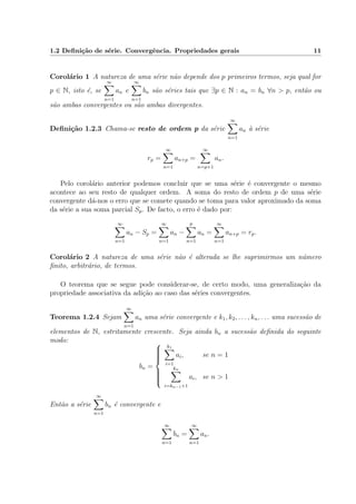 1.2 Deﬁni¸c˜ao de s´erie. Convergˆencia. Propriedades gerais 11
Corol´ario 1 A natureza de uma s´erie n˜ao depende dos p primeiros termos, seja qual for
p ∈ N, isto ´e, se
∞
n=1
an e
∞
n=1
bn s˜ao s´eries tais que ∃p ∈ N : an = bn ∀n > p, ent˜ao ou
s˜ao ambas convergentes ou s˜ao ambas divergentes.
Deﬁni¸c˜ao 1.2.3 Chama-se resto de ordem p da s´erie
∞
n=1
an `a s´erie
rp =
∞
n=1
an+p =
∞
n=p+1
an.
Pelo corol´ario anterior podemos concluir que se uma s´erie ´e convergente o mesmo
acontece ao seu resto de qualquer ordem. A soma do resto de ordem p de uma s´erie
convergente d´a-nos o erro que se comete quando se toma para valor aproximado da soma
da s´erie a sua soma parcial Sp. De facto, o erro ´e dado por:
∞
n=1
an − Sp =
∞
n=1
an −
p
n=1
an =
∞
n=1
an+p = rp.
Corol´ario 2 A natureza de uma s´erie n˜ao ´e alterada se lhe suprimirmos um n´umero
ﬁnito, arbitr´ario, de termos.
O teorema que se segue pode considerar-se, de certo modo, uma generaliza¸c˜ao da
propriedade associativa da adi¸c˜ao ao caso das s´eries convergentes.
Teorema 1.2.4 Sejam
∞
n=1
an uma s´erie convergente e k1, k2, . . . , kn, . . . uma sucess˜ao de
elementos de N, estritamente crescente. Seja ainda bn a sucess˜ao deﬁnida do seguinte
modo:
bn =



k1
i=1
ai, se n = 1
kn
i=kn−1+1
ai, se n > 1
Ent˜ao a s´erie
∞
n=1
bn ´e convergente e
∞
n=1
bn =
∞
n=1
an.
 