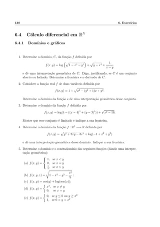 138 6. Exerc´ıcios
6.4 C´alculo diferencial em RN
6.4.1 Dom´ınios e gr´aﬁcos
1. Determine o dom´ınio, C, da fun¸c˜ao f deﬁnida por
f(x, y) = log 1 − x2 − y2 + y − x2 +
1
x − y
e dˆe uma interpreta¸c˜ao geom´etrica de C. Diga, justiﬁcando, se C ´e um conjunto
aberto ou fechado. Determine a fronteira e o derivado de C.
2. Considere a fun¸c˜ao real f de duas vari´aveis deﬁnida por
f(x, y) = 1 + x2 − (y2 + 1)x + y2.
Determine o dom´ınio da fun¸c˜ao e dˆe uma interpreta¸c˜ao geom´etrica desse conjunto.
3. Determine o dom´ınio da fun¸c˜ao f deﬁnida por
f(x, y) = log(4 − ((x − 4)2
+ (y − 3)2
)) +
√
x2 − 16.
Mostre que esse conjunto ´e limitado e indique a sua fronteira.
4. Determine o dom´ınio da fun¸c˜ao f : R2
−→ R deﬁnida por
f(x, y) = y2 + 2xy − 3x2 + log(−1 + x2
+ y2
)
e dˆe uma interpreta¸c˜ao geom´etrica desse dom´ınio. Indique a sua fronteira.
5. Determine o dom´ınio e o contradom´ınio das seguintes fun¸c˜oes (dando uma interpre-
ta¸c˜ao geom´etrica):
(a) f(x, y) =



1, se x < y
0, se x = y
1
2
, se x > y
(b) f(x, y, z) = 1 − x2 − y2 −
z2
9
;
(c) f(x, y) = cos(y) + log(sen(x));
(d) f(x, y) =
x2
, se x = y
0, se x = y
(e) f(x, y) =
0, se y ≤ 0 ou y ≥ x2
1, se 0 < y < x2
 