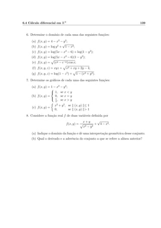 6.4 C´alculo diferencial em RN 139
6. Determine o dom´ınio de cada uma das seguintes fun¸c˜oes:
(a) f(x, y) = 4 − x2
− y2
;
(b) f(x, y) = log y2
+
√
1 − x2;
(c) f(x, y) = log(5x − x2
− 6) + log(1 − y2
);
(d) f(x, y) = log(5x − x2
− 6)(1 − y2
);
(e) f(x, y) = (ey − e−y) cos x;
(f) f(x, y, z) = xyz + x2 + xy + 2y − 4;
(g) f(x, y, z) = log(1 − z2
) + 1 − (x2 + y2).
7. Determine os gr´aﬁcos de cada uma das seguintes fun¸c˜oes:
(a) f(x, y) = 1 − x2
− y2
;
(b) f(x, y) =



1, se x < y
0, se x = y
1
2
, se x > y
(c) f(x, y) =
x2
+ y2
, se (x, y) ≤ 1
0, se (x, y) > 1
8. Considere a fun¸c˜ao real f de duas vari´aveis deﬁnida por
f(x, y) =
x + y
x2 − y2
+
√
4 − x2.
(a) Indique o dom´ınio da fun¸c˜ao e dˆe uma interpreta¸c˜ao geom´etrica desse conjunto.
(b) Qual o derivado e a aderˆencia do conjunto a que se refere a al´ınea anterior?
 