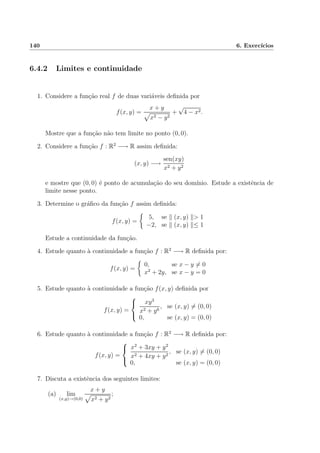 140 6. Exerc´ıcios
6.4.2 Limites e continuidade
1. Considere a fun¸c˜ao real f de duas vari´aveis deﬁnida por
f(x, y) =
x + y
x2 − y2
+
√
4 − x2.
Mostre que a fun¸c˜ao n˜ao tem limite no ponto (0, 0).
2. Considere a fun¸c˜ao f : R2
−→ R assim deﬁnida:
(x, y) −→
sen(xy)
x2 + y2
e mostre que (0, 0) ´e ponto de acumula¸c˜ao do seu dom´ınio. Estude a existˆencia de
limite nesse ponto.
3. Determine o gr´aﬁco da fun¸c˜ao f assim deﬁnida:
f(x, y) =
5, se (x, y) > 1
−2, se (x, y) ≤ 1
Estude a continuidade da fun¸c˜ao.
4. Estude quanto `a continuidade a fun¸c˜ao f : R2
−→ R deﬁnida por:
f(x, y) =
0, se x − y = 0
x2
+ 2y, se x − y = 0
5. Estude quanto `a continuidade a fun¸c˜ao f(x, y) deﬁnida por
f(x, y) =



xy3
x2 + y6
, se (x, y) = (0, 0)
0, se (x, y) = (0, 0)
6. Estude quanto `a continuidade a fun¸c˜ao f : R2
−→ R deﬁnida por:
f(x, y) =



x2
+ 3xy + y2
x2 + 4xy + y2
, se (x, y) = (0, 0)
0, se (x, y) = (0, 0)
7. Discuta a existˆencia dos seguintes limites:
(a) lim
(x,y)→(0,0)
x + y
x2 + y2
;
 