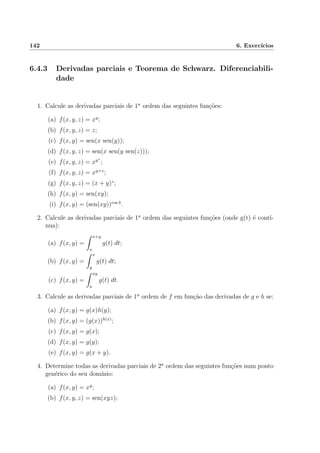 142 6. Exerc´ıcios
6.4.3 Derivadas parciais e Teorema de Schwarz. Diferenciabili-
dade
1. Calcule as derivadas parciais de 1a
ordem das seguintes fun¸c˜oes:
(a) f(x, y, z) = xy
;
(b) f(x, y, z) = z;
(c) f(x, y) = sen(x sen(y));
(d) f(x, y, z) = sen(x sen(y sen(z)));
(e) f(x, y, z) = xyz
;
(f) f(x, y, z) = xy+z
;
(g) f(x, y, z) = (x + y)z
;
(h) f(x, y) = sen(xy);
(i) f(x, y) = (sen(xy))cos 3
.
2. Calcule as derivadas parciais de 1a
ordem das seguintes fun¸c˜oes (onde g(t) ´e cont´ı-
nua):
(a) f(x, y) =
x+y
a
g(t) dt;
(b) f(x, y) =
x
y
g(t) dt;
(c) f(x, y) =
xy
a
g(t) dt.
3. Calcule as derivadas parciais de 1a
ordem de f em fun¸c˜ao das derivadas de g e h se:
(a) f(x, y) = g(x)h(y);
(b) f(x, y) = (g(x))h(x)
;
(c) f(x, y) = g(x);
(d) f(x, y) = g(y);
(e) f(x, y) = g(x + y).
4. Determine todas as derivadas parciais de 2a
ordem das seguintes fun¸c˜oes num ponto
gen´erico do seu dom´ınio:
(a) f(x, y) = xy
;
(b) f(x, y, z) = sen(xyz);
 