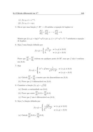 6.4 C´alculo diferencial em RN 143
(c) f(x, y, z) = ex+y
;
(d) f(x, y, z) = xyz;
5. Diz-se que uma fun¸c˜ao f : Rn
−→ R satisfaz a equa¸c˜ao de Laplace se
∂2
f
∂x2
1
+
∂2
f
∂x2
2
+ · · · +
∂2
f
∂x2
n
= 0.
Mostre que f(x, y) = log(x2
+y2
) e g(x, y, z) = (x2
+y2
+z2
)− 1
2 satisfazem a equa¸c˜ao
de Laplace.
6. Seja f uma fun¸c˜ao deﬁnida por
f(x, y) =
xy
x2 + y2
, se (x, y) = (0, 0)
0, se (x, y) = (0, 0)
Prove que
∂f
∂x
e
∂f
∂y
existem em qualquer ponto de R2
, mas que f n˜ao ´e cont´ınua
em (0, 0).
7. Seja
f(x, y) =



(x2
+ y2
)sen
1
x2 + y2
, se (x, y) = (0, 0)
0, se (x, y) = (0, 0)
(a) Calcule
∂f
∂x
e
∂f
∂y
e mostre que s˜ao descont´ınuas em (0, 0).
(b) Prove que f ´e diferenci´avel em (0, 0).
8. Considere a fun¸c˜ao f(x, y) = |xy|.
(a) Estude a continuidade em (0, 0).
(b) Prove que existe
∂f
∂x
(0, 0) e
∂f
∂y
(0, 0).
(c) Prove que f n˜ao ´e diferenci´avel em (0, 0).
9. Seja f a fun¸c˜ao deﬁnida por
f(x, y) =



x|y|
x2 + y2
, se (x, y) = (0, 0)
0, se (x, y) = (0, 0)
(a) Calcule
∂f
∂x
(0, 0) e
∂f
∂y
(0, 0).
 