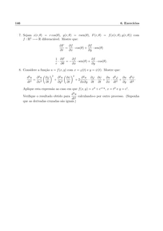 146 6. Exerc´ıcios
7. Sejam x(r, θ) = r cos(θ), y(r, θ) = rsen(θ), F(r, θ) = f(x(r, θ), y(r, θ)) com
f : R2
−→ R diferenci´avel. Mostre que:
∂F
∂r
=
∂f
∂x
· cos(θ) +
∂f
∂y
· sen(θ)
1
r
·
∂F
∂θ
= −
∂f
∂x
· sen(θ) +
∂f
∂y
· cos(θ).
8. Considere a fun¸c˜ao u = f(x, y) com x = ϕ(t) e y = ψ(t). Mostre que:
d2
u
dt2
=
∂2
u
∂x2
∂ϕ
∂t
2
+
∂2
u
∂y2
∂ψ
∂t
2
+ 2
∂2
u
∂x∂y
·
∂ϕ
∂t
·
∂ψ
∂t
+
∂u
∂x
·
d2
ϕ
dt2
+
∂u
∂y
·
d2
ψ
dt2
·
Aplique esta express˜ao ao caso em que f(x, y) = x2
+ ex+y
, x = t2
e y = et
.
Veriﬁque o resultado obtido para
d2
u
dt2
calculando-o por outro processo. (Suponha
que as derivadas cruzadas s˜ao iguais.)
 
