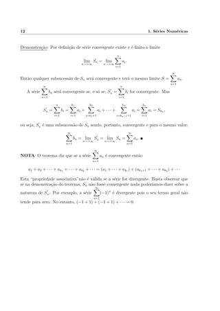 12 1. S´eries Num´ericas
Demonstra¸c˜ao: Por deﬁni¸c˜ao de s´erie convergente existe e ´e ﬁnito o limite
lim
n→+∞
Sn = lim
n→+∞
n
i=1
ai.
Ent˜ao qualquer subsucess˜ao de Sn ser´a convergente e ter´a o mesmo limite S =
∞
n=1
an.
A s´erie
∞
n=1
bn ser´a convergente se, e s´o se, Sn =
n
i=1
bi for convergente. Mas
Sn =
n
i=1
bi =
k1
i=1
ai +
k2
i=k1+1
ai + · · · +
kn
i=kn−1+1
ai =
kn
i=1
ai = Skn ,
ou seja, Sn ´e uma subsucess˜ao de Sn sendo, portanto, convergente e para o mesmo valor:
∞
n=1
bn = lim
n→+∞
Sn = lim
n→+∞
Sn =
∞
n=1
an.
NOTA: O teorema diz que se a s´erie
∞
n=1
an ´e convergente ent˜ao
a1 + a2 + · · · + ak1 + · · · + ak2 + · · · = (a1 + · · · + ak1 ) + (ak1+1 + · · · + ak2 ) + · · ·
Esta “propriedade associativa”n˜ao ´e v´alida se a s´erie for divergente. Basta observar que
se na demonstra¸c˜ao do teorema, Sn n˜ao fosse convergente nada poder´ıamos dizer sobre a
natureza de Sn. Por exemplo, a s´erie
∞
n=1
(−1)n
´e divergente pois o seu termo geral n˜ao
tende para zero. No entanto, (−1 + 1) + (−1 + 1) + · · · = 0.
 