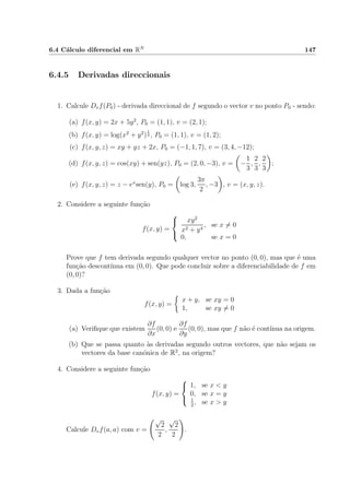 6.4 C´alculo diferencial em RN 147
6.4.5 Derivadas direccionais
1. Calcule Dvf(P0) - derivada direccional de f segundo o vector v no ponto P0 - sendo:
(a) f(x, y) = 2x + 5y2
, P0 = (1, 1), v = (2, 1);
(b) f(x, y) = log(x2
+ y2
)
1
2 , P0 = (1, 1), v = (1, 2);
(c) f(x, y, z) = xy + yz + 2x, P0 = (−1, 1, 7), v = (3, 4, −12);
(d) f(x, y, z) = cos(xy) + sen(yz), P0 = (2, 0, −3), v = −
1
3
,
2
3
,
2
3
;
(e) f(x, y, z) = z − ex
sen(y), P0 = log 3,
3π
2
, −3 , v = (x, y, z).
2. Considere a seguinte fun¸c˜ao
f(x, y) =



xy2
x2 + y4
, se x = 0
0, se x = 0
Prove que f tem derivada segundo qualquer vector no ponto (0, 0), mas que ´e uma
fun¸c˜ao descont´ınua em (0, 0). Que pode concluir sobre a diferenciabilidade de f em
(0, 0)?
3. Dada a fun¸c˜ao
f(x, y) =
x + y, se xy = 0
1, se xy = 0
(a) Veriﬁque que existem
∂f
∂x
(0, 0) e
∂f
∂y
(0, 0), mas que f n˜ao ´e cont´ınua na origem.
(b) Que se passa quanto `as derivadas segundo outros vectores, que n˜ao sejam os
vectores da base can´onica de R2
, na origem?
4. Considere a seguinte fun¸c˜ao
f(x, y) =



1, se x < y
0, se x = y
1
2
, se x > y
Calcule Dvf(a, a) com v =
√
2
2
,
√
2
2
.
 
