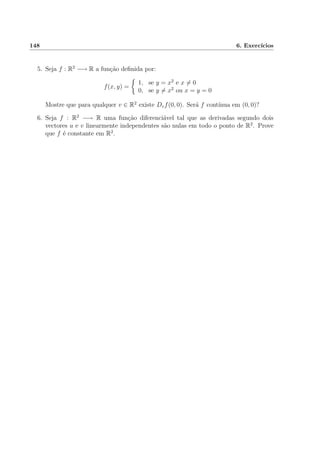 148 6. Exerc´ıcios
5. Seja f : R2
−→ R a fun¸c˜ao deﬁnida por:
f(x, y) =
1, se y = x2
e x = 0
0, se y = x2
ou x = y = 0
Mostre que para qualquer v ∈ R2
existe Dvf(0, 0). Ser´a f cont´ınua em (0, 0)?
6. Seja f : R2
−→ R uma fun¸c˜ao diferenci´avel tal que as derivadas segundo dois
vectores u e v linearmente independentes s˜ao nulas em todo o ponto de R2
. Prove
que f ´e constante em R2
.
 