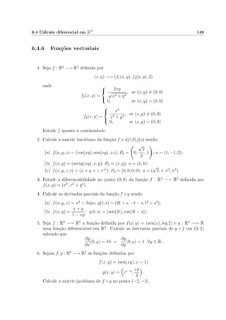 6.4 C´alculo diferencial em RN 149
6.4.6 Fun¸c˜oes vectoriais
1. Seja f : R2
−→ R3
deﬁnida por
(x, y) −→ (f1(x, y), f2(x, y), 3)
onde
f1(x, y) =



2xy
x2 + y2
, se (x, y) = (0, 0)
0, se (x, y) = (0, 0)
f2(x, y) =



x3
x2 + y2
, se (x, y) = (0, 0)
0, se (x, y) = (0, 0)
Estude f quanto `a continuidade.
2. Calcule a matriz Jacobiana da fun¸c˜ao f e df(P0)(u) sendo:
(a) f(x, y, z) = (cos(xy), sen(xy), xz); P0 = 0,
√
2
2
, 1 ; u = (1, −1, 2);
(b) f(x, y) = (arctg(xy), x, y); P0 = (x, y); u = (1, 1);
(c) f(x, y, z, t) = (x + y + z, ext
); P0 = (0, 0, 0, 0); u = (
√
2, π, π2
, π3
).
3. Estude a diferenciabilidade no ponto (0, 0) da fun¸c˜ao f : R2
−→ R2
deﬁnida por
f(x, y) = (x2
, x2
+ y2
).
4. Calcule as derivadas parciais da fun¸c˜ao f ◦ g sendo:
(a) f(x, y, z) = x3
+ 3xyz; g(t, s) = (2t + s, −t − s, t2
+ s2
);
(b) f(x, y) =
x + y
1 − xy
; g(t, s) = (sen(2t), cos(3t − s)).
5. Seja f : R2
−→ R2
a fun¸c˜ao deﬁnida por f(x, y) = (sen(x), log 2) e g : R2
−→ R
uma fun¸c˜ao diferenci´avel em R2
. Calcule as derivadas parciais de g ◦ f em (0, 2)
sabendo que
∂g
∂x
(0, y) = 16 e
∂g
∂y
(0, y) = 1 ∀y ∈ R.
6. Sejam f, g : R2
−→ R2
as fun¸c˜oes deﬁnidas por
f(x, y) = (sen(xy), x − 1)
g(x, y) = ex−y
,
xy
4
.
Calcule a matriz jacobiana de f ◦ g no ponto (−2, −2).
 