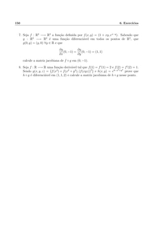 150 6. Exerc´ıcios
7. Seja f : R2
−→ R2
a fun¸c˜ao deﬁnida por f(x, y) = (1 + xy, ex−y
). Sabendo que
g : R2
−→ R2
´e uma fun¸c˜ao diferenci´avel em todos os pontos de R2
, que
g(0, y) = (y, 0) ∀y ∈ R e que
∂g
∂x
(0, −1) =
∂g
∂y
(0, −1) = (1, 1)
calcule a matriz jacobiana de f ◦ g em (0, −1).
8. Seja f : R −→ R uma fun¸c˜ao deriv´avel tal que f(1) = f (1) = 2 e f(2) = f (2) = 1.
Sendo g(x, y, z) = f(x2
) + f(x2
+ y2
), (f(xyz))2
e h(x, y) = e8−x3+y3
prove que
h ◦ g ´e diferenci´avel em (1, 1, 2) e calcule a matriz jacobiana de h ◦ g nesse ponto.
 
