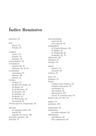 ´Indice Remissivo
aderˆencia, 72
bola
aberta, 72
fechada, 72
conjunto
aberto, 73
fechado, 73
limitado, 76
contradom´ınio, 79
convergˆencia
pontual, 39, 42
uniforme, 40, 42, 43
coordenadas
cartesianas, 87
esf´ericas, 90
polares, 87
Crit´erio
da Raiz, 27
da Raiz de Cauchy, 28
da Raz˜ao, 24
de D’Alembert, 25
de Kummer, 30
de Leibnitz, 13
de Raabe, 32
de Weierstrass, 44
do integral, 32
Crit´erio geral de compara¸c˜ao, 19
derivada
de segunda ordem, 101
parcial, 99
segundo um vector, 122
derivadas cruzadas, 101
derivado, 77
descontinuidade
essencial, 95
n˜ao essencial, 95
desigualdade
de Cauchy-Schwarz, 69
de H¨older, 67
de Minkowski, 68
triangular, 65, 70
diferencial, 107
distˆancia, 70
dom´ınio, 79
espa¸co
m´etrico, 70
normado, 65
exterior, 72
fecho, 72
fronteira, 72
fun¸c˜ao
cont´ınua num conjunto, 93
cont´ınua num ponto, 93
coordenada, 81
descont´ınua, 93
diferenci´avel, 107
real de N vari´aveis reais, 79
fun¸c˜ao soma da s´erie, 42
gr´aﬁco, 79
gradiente, 109
inﬁnit´esimo, 93
inﬁnit´esimo
de ordem superior, 93
inﬁnit´esimos
equivalentes, 93
n˜ao compar´aveis, 93
 
