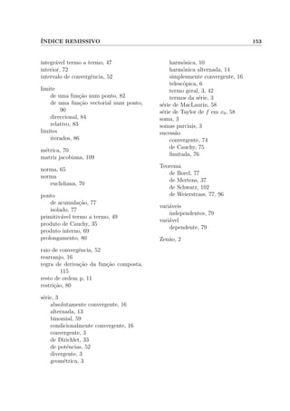 ´INDICE REMISSIVO 153
integr´avel termo a termo, 47
interior, 72
intervalo de convergˆencia, 52
limite
de uma fun¸c˜ao num ponto, 82
de uma fun¸c˜ao vectorial num ponto,
90
direccional, 84
relativo, 83
limites
iterados, 86
m´etrica, 70
matriz jacobiana, 109
norma, 65
norma
euclidiana, 70
ponto
de acumula¸c˜ao, 77
isolado, 77
primitiv´avel termo a termo, 49
produto de Cauchy, 35
produto interno, 69
prolongamento, 80
raio de convergˆencia, 52
rearranjo, 16
regra de deriva¸c˜ao da fun¸c˜ao composta,
115
resto de ordem p, 11
restri¸c˜ao, 80
s´erie, 3
absolutamente convergente, 16
alternada, 13
binomial, 59
condicionalmente convergente, 16
convergente, 3
de Dirichlet, 33
de potˆencias, 52
divergente, 3
geom´etrica, 3
harm´onica, 10
harm´onica alternada, 14
simplesmente convergente, 16
telesc´opica, 6
termo geral, 3, 42
termos da s´erie, 3
s´erie de MacLaurin, 58
s´erie de Taylor de f em x0, 58
soma, 3
somas parciais, 3
sucess˜ao
convergente, 74
de Cauchy, 75
limitada, 76
Teorema
de Borel, 77
de Mertens, 37
de Schwarz, 102
de Weierstrass, 77, 96
vari´aveis
independentes, 79
vari´avel
dependente, 79
Zen˜ao, 2
 