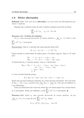 1.3 S´eries alternadas 13
1.3 S´eries alternadas
Deﬁni¸c˜ao 1.3.1 Uma s´erie diz-se alternada se os seus termos s˜ao alternadamente po-
sitivos e negativos.
Supondo que o primeiro termo da s´erie ´e positivo podemos escrevˆe-la na forma
∞
n=1
(−1)n−1
an, an > 0 ∀n ∈ N.
Teorema 1.3.1 (Crit´erio de Leibnitz)
Se an ´e uma sucess˜ao decrescente de termos positivos e lim
n→+∞
an = 0 ent˜ao a s´erie
∞
n=1
(−1)n−1
an ´e convergente.
Demonstra¸c˜ao: Seja Sn a sucess˜ao das somas parciais desta s´erie:
Sn = a1 − a2 + a3 − · · · + (−1)n−1
an.
Vamos estudar as subsucess˜oes de ´ındices pares e de ´ındices ´ımpares. Seja k ∈ N, qual-
quer;
S2k = a1 − a2 + · · · + a2k−1 − a2k
S2k+1 = a1 − a2 + · · · + a2k−1 − a2k + a2k+1
A subsucess˜ao S2k ´e crescente porque, como an ´e decrescente,
S2k+2 − S2k = a1 − a2 + · · · + a2k−1 − a2k + a2k+1 − a2k+2−
−(a1 − a2 + · · · + a2k−1 − a2k)
= a2k+1 − a2k+2
≥ 0
e ´e uma sucess˜ao limitada porque
S2 ≤ S2k = a1 − [(a2 − a3) + (a4 − a5) + · · · + a2k] < a1
Sendo uma sucess˜ao mon´otona e limitada, S2k ´e uma sucess˜ao convergente. Por outro lado,
de S2k+1 = S2k + a2k+1 conclui-se que lim
k→+∞
S2k+1 = lim
k→+∞
S2k, visto que por hip´otese an
´e um inﬁnit´esimo.
Como as subsucess˜oes dos termos de ordem par e de ordem ´ımpar tˆem o mesmo limite,
Sn ´e convergente. Ent˜ao, por deﬁni¸c˜ao, a s´erie
∞
n=1
(−1)n−1
an ´e convergente.
Teorema 1.3.2 Sejam an uma sucess˜ao decrescente de termos positivos, tal que
lim
n→+∞
an = 0, e S a soma da s´erie
∞
n=1
(−1)n−1
an. Ent˜ao
0 ≤ (−1)n
(S − Sn) ≤ an+1 ∀n ∈ N.
 