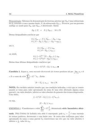 14 1. S´eries Num´ericas
Demonstra¸c˜ao: Sabemos da demonstra¸c˜ao do teorema anterior que S2k ´e uma subsucess˜ao
de Sn crescente e com o mesmo limite, S, da subsucess˜ao S2k+1. Prova-se, por um processo
an´alogo ao usado para S2k, que S2k+1 ´e decrescente. Ent˜ao
S2k ≤ S e S ≤ S2k+1 ∀k ∈ N.
Destas desigualdades conclui-se que
0 ≤ S2k−1 − S ≤ S2k−1 − S2k = a2k
0 ≤ S − S2k ≤ S2k+1 − S2k = a2k+1,
isto ´e,
0 ≤ S2k−1 − S ≤ a2k
0 ≤ S − S2k ≤ a2k+1,
ou ainda,
0 ≤ (−1)2k−1
(S − S2k−1) ≤ a2k
0 ≤ (−1)2k
(S − S2k) ≤ a2k+1.
Destas duas ´ultimas desigualdades conclui-se que
0 ≤ (−1)n
(S − Sn) ≤ an+1.
Corol´ario 1 Sejam an uma sucess˜ao decrescente de termos positivos tal que lim
n→+∞
an = 0
e S a soma da s´erie
∞
n=1
(−1)n−1
an. Ent˜ao
|S − Sn| ≤ an+1 ∀n ∈ N.
NOTA: Do corol´ario anterior ressalta que, nas condi¸c˜oes indicadas, o erro que se comete
quando se toma para valor aproximado da soma de uma s´erie alternada alguma soma
parcial ´e, em valor absoluto, inferior ao valor absoluto do primeiro dos termos desprezados.
Com efeito,
|(−1)n
(S − Sn)| ≤ |(−1)n
an+1|,
ou seja,
|S − Sn| ≤ an+1.
EXEMPLO 1: Consideremos a s´erie
∞
n=1
(−1)n 1
n
, denominada s´erie harm´onica alter-
nada. Pelo Crit´erio de Leibnitz esta s´erie ´e convergente, pois an =
1
n
´e uma sucess˜ao
de termos positivos, decrescente e com limite zero. Se nesta s´erie tomarmos para valor
aproximado da soma a soma parcial S9 cometeremos um erro que em valor absoluto ´e
inferior a 1
10
, valor de a10.
 