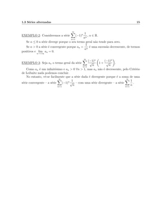 1.3 S´eries alternadas 15
EXEMPLO 2: Consideremos a s´erie
∞
n=1
(−1)n 1
nα
, α ∈ R.
Se α ≤ 0 a s´erie diverge porque o seu termo geral n˜ao tende para zero.
Se α > 0 a s´erie ´e convergente porque an =
1
nα
´e uma sucess˜ao decrescente, de termos
positivos e lim
n→+∞
an = 0.
EXEMPLO 3: Seja an o termo geral da s´erie
∞
n=1
(−1)n
√
n
1 +
(−1)n
√
n
.
Como an ´e um inﬁnit´esimo e an > 0 ∀n > 1, mas an n˜ao ´e decrescente, pelo Crit´erio
de Leibnitz nada podemos concluir.
No entanto, vˆe-se facilmente que a s´erie dada ´e divergente porque ´e a soma de uma
s´erie convergente – a s´erie
∞
n=1
(−1)n 1
√
n
– com uma s´erie divergente – a s´erie
∞
n=1
1
n
.
 