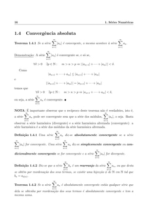 16 1. S´eries Num´ericas
1.4 Convergˆencia absoluta
Teorema 1.4.1 Se a s´erie
∞
n=1
|an| ´e convergente, o mesmo acontece `a s´erie
∞
n=1
an.
Demonstra¸c˜ao: A s´erie
∞
n=1
|an| ´e convergente se, e s´o se,
∀δ > 0 ∃p ∈ N : m > n > p ⇒ | |an+1| + · · · + |am| | < δ.
Como
|an+1 + · · · + am| ≤ |an+1| + · · · + |am|
e
| |an+1| + · · · + |am| | = |an+1| + · · · + |am|
temos que
∀δ > 0 ∃p ∈ N : m > n > p ⇒ |an+1 + · · · + am| < δ,
ou seja, a s´erie
∞
n=1
an ´e convergente.
NOTA: ´E importante observar que o rec´ıproco deste teorema n˜ao ´e verdadeiro, isto ´e,
a s´erie
∞
n=1
an pode ser convergente sem que a s´erie dos m´odulos,
∞
n=1
|an|, o seja. Basta
observar a s´erie harm´onica (divergente) e a s´erie harm´onica alternada (convergente): a
s´erie harm´onica ´e a s´erie dos m´odulos da s´erie harm´onica alternada.
Deﬁni¸c˜ao 1.4.1 Uma s´erie
∞
n=1
an diz-se absolutamente convergente se a s´erie
∞
n=1
|an| for convergente. Uma s´erie
∞
n=1
an diz-se simplesmente convergente ou con-
dicionalmente convergente se for convergente e a s´erie
∞
n=1
|an| for divergente.
Deﬁni¸c˜ao 1.4.2 Diz-se que a s´erie
∞
n=1
bn ´e um rearranjo da s´erie
∞
n=1
an, ou que desta
se obt´em por reordena¸c˜ao dos seus termos, se existir uma bijec¸c˜ao φ de N em N tal que
bn = aφ(n).
Teorema 1.4.2 Se a s´erie
∞
n=1
an ´e absolutamente convergente ent˜ao qualquer s´erie que
dela se obtenha por reordena¸c˜ao dos seus termos ´e absolutamente convergente e tem a
mesma soma.
 