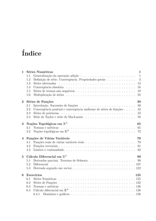 ´Indice
1 S´eries Num´ericas 1
1.1 Generaliza¸c˜ao da opera¸c˜ao adi¸c˜ao . . . . . . . . . . . . . . . . . . . . . . . 1
1.2 Deﬁni¸c˜ao de s´erie. Convergˆencia. Propriedades gerais . . . . . . . . . . . . 3
1.3 S´eries alternadas . . . . . . . . . . . . . . . . . . . . . . . . . . . . . . . . 13
1.4 Convergˆencia absoluta . . . . . . . . . . . . . . . . . . . . . . . . . . . . . 16
1.5 S´eries de termos n˜ao negativos . . . . . . . . . . . . . . . . . . . . . . . . . 19
1.6 Multiplica¸c˜ao de s´eries . . . . . . . . . . . . . . . . . . . . . . . . . . . . . 35
2 S´eries de Fun¸c˜oes 39
2.1 Introdu¸c˜ao. Sucess˜oes de fun¸c˜oes . . . . . . . . . . . . . . . . . . . . . . . 39
2.2 Convergˆencia pontual e convergˆencia uniforme de s´eries de fun¸c˜oes . . . . . 42
2.3 S´eries de potˆencias . . . . . . . . . . . . . . . . . . . . . . . . . . . . . . . 52
2.4 S´erie de Taylor e s´erie de MacLaurin . . . . . . . . . . . . . . . . . . . . . 58
3 No¸c˜oes Topol´ogicas em RN
65
3.1 Normas e m´etricas . . . . . . . . . . . . . . . . . . . . . . . . . . . . . . . 65
3.2 No¸c˜oes topol´ogicas em RN
. . . . . . . . . . . . . . . . . . . . . . . . . . . 72
4 Fun¸c˜oes de V´arias Vari´aveis 79
4.1 Fun¸c˜oes reais de v´arias vari´aveis reais . . . . . . . . . . . . . . . . . . . . . 79
4.2 Fun¸c˜oes vectoriais . . . . . . . . . . . . . . . . . . . . . . . . . . . . . . . . 81
4.3 Limites e continuidade. . . . . . . . . . . . . . . . . . . . . . . . . . . . . . 82
5 C´alculo Diferencial em RN
99
5.1 Derivadas parciais. Teorema de Schwarz. . . . . . . . . . . . . . . . . . . . 99
5.2 Diferencial. . . . . . . . . . . . . . . . . . . . . . . . . . . . . . . . . . . . 107
5.3 Derivada segundo um vector. . . . . . . . . . . . . . . . . . . . . . . . . . . 122
6 Exerc´ıcios 125
6.1 S´eries Num´ericas . . . . . . . . . . . . . . . . . . . . . . . . . . . . . . . . 125
6.2 S´eries de Fun¸c˜oes . . . . . . . . . . . . . . . . . . . . . . . . . . . . . . . . 132
6.3 Normas e m´etricas . . . . . . . . . . . . . . . . . . . . . . . . . . . . . . . 136
6.4 C´alculo diferencial em RN
. . . . . . . . . . . . . . . . . . . . . . . . . . . 138
6.4.1 Dom´ınios e gr´aﬁcos . . . . . . . . . . . . . . . . . . . . . . . . . . . 138
 