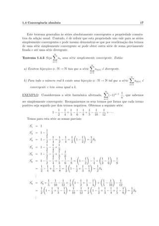 1.4 Convergˆencia absoluta 17
Este teorema generaliza `as s´eries absolutamente convergentes a propriedade comuta-
tiva da adi¸c˜ao usual. Contudo, ´e de referir que esta propriedade n˜ao vale para as s´eries
simplesmente convergentes e pode mesmo demonstrar-se que por reordena¸c˜ao dos termos
de uma s´erie simplesmente convergente se pode obter outra s´erie de soma previamente
ﬁxada e at´e uma s´erie divergente.
Teorema 1.4.3 Seja
∞
n=1
an uma s´erie simplesmente convergente. Ent˜ao:
a) Existem bijec¸c˜oes φ : N → N tais que a s´erie
∞
n=1
aφ(n) ´e divergente.
b) Para todo o n´umero real k existe uma bijec¸c˜ao φ : N → N tal que a s´erie
∞
n=1
aφ(n) ´e
convergente e tem soma igual a k.
EXEMPLO: Consideremos a s´erie harm´onica alternada,
∞
n=1
(−1)n−1 1
n
, que sabemos
ser simplesmente convergente. Reorganizemos os seus termos por forma que cada termo
positivo seja seguido por dois termos negativos. Obtemos a seguinte s´erie:
1 −
1
2
−
1
4
+
1
3
−
1
6
−
1
8
+
1
5
−
1
10
−
1
12
+ · · ·
Temos para esta s´erie as somas parciais:
S1 = 1
S2 = 1 −
1
2
S3 = 1 −
1
2
−
1
4
=
1
2
−
1
4
=
1
2
1 −
1
2
=
1
2
S2
S4 = 1 −
1
2
−
1
4
+
1
3
S5 = 1 −
1
2
−
1
4
+
1
3
−
1
6
S6 = 1 −
1
2
−
1
4
+
1
3
−
1
6
−
1
8
= 1 −
1
2
−
1
4
+
1
3
−
1
6
−
1
8
=
1
2
−
1
4
+
1
6
−
1
8
=
1
2
1 −
1
2
+
1
3
−
1
4
=
1
2
S4
...
S9 = S6 +
1
5
−
1
10
−
1
12
=
1
2
1 −
1
2
+
1
3
−
1
4
+
1
5
−
1
10
−
1
12
=
1
2
1 −
1
2
+
1
3
−
1
4
+
1
10
−
1
12
=
1
2
1 −
1
2
+
1
3
−
1
4
+
1
5
−
1
6
=
1
2
S6
...
 