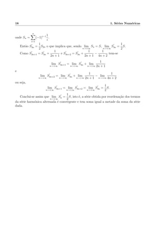 18 1. S´eries Num´ericas
onde Sn =
n
i=1
(−1)i−1 1
i
.
Ent˜ao S3n =
1
2
S2n o que implica que, sendo lim
n→+∞
Sn = S, lim
n→+∞
S3n =
1
2
S.
Como S3n+1 = S3n +
1
2n + 1
e S3n+2 = S3n +
1
2n + 1
−
1
4n + 2
tem-se
lim
n→+∞
S3n+1 = lim
n→+∞
S3n + lim
n→+∞
1
2n + 1
e
lim
n→+∞
S3n+2 = lim
n→+∞
S3n + lim
n→+∞
1
2n + 1
− lim
n→+∞
1
4n + 2
ou seja,
lim
n→+∞
S3n+1 = lim
n→+∞
S3n+2 = lim
n→+∞
S3n =
1
2
S.
Conclui-se assim que lim
n→+∞
Sn =
1
2
S, isto ´e, a s´erie obtida por reordena¸c˜ao dos termos
da s´erie harm´onica alternada ´e convergente e tem soma igual a metade da soma da s´erie
dada.
 