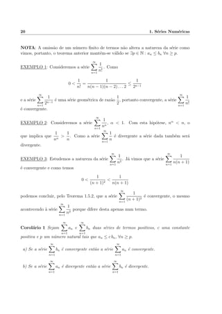 20 1. S´eries Num´ericas
NOTA: A omiss˜ao de um n´umero ﬁnito de termos n˜ao altera a natureza da s´erie como
vimos, portanto, o teorema anterior mant´em-se v´alido se ∃p ∈ N : an ≤ bn ∀n ≥ p.
EXEMPLO 1: Consideremos a s´erie
∞
n=1
1
n!
. Como
0 <
1
n!
=
1
n(n − 1)(n − 2) . . . 2
≤
1
2n−1
e a s´erie
∞
n=1
1
2n−1
´e uma s´erie geom´etrica de raz˜ao
1
2
, portanto convergente, a s´erie
∞
n=1
1
n!
´e convergente.
EXEMPLO 2: Consideremos a s´erie
∞
n=1
1
nα
, α < 1. Com esta hip´otese, nα
< n, o
que implica que
1
nα
>
1
n
. Como a s´erie
∞
n=1
1
n
´e divergente a s´erie dada tamb´em ser´a
divergente.
EXEMPLO 3: Estudemos a natureza da s´erie
∞
n=1
1
n2
. J´a vimos que a s´erie
∞
n=1
1
n(n + 1)
´e convergente e como temos
0 <
1
(n + 1)2
<
1
n(n + 1)
podemos concluir, pelo Teorema 1.5.2, que a s´erie
∞
n=1
1
(n + 1)2
´e convergente, o mesmo
acontecendo `a s´erie
∞
n=1
1
n2
porque difere desta apenas num termo.
Corol´ario 1 Sejam
∞
n=1
an e
∞
n=1
bn duas s´eries de termos positivos, c uma constante
positiva e p um n´umero natural tais que an ≤ c bn, ∀n ≥ p.
a) Se a s´erie
∞
n=1
bn ´e convergente ent˜ao a s´erie
∞
n=1
an ´e convergente.
b) Se a s´erie
∞
n=1
an ´e divergente ent˜ao a s´erie
∞
n=1
bn ´e divergente.
 