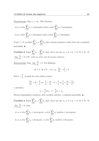1.5 S´eries de termos n˜ao negativos 21
Demonstra¸c˜ao: Seja cn = c bn. Pelo Teorema,
a) se a s´erie
∞
n=1
cn ´e convergente ent˜ao a s´erie
∞
n=1
an ´e convergente;
b) se a s´erie
∞
n=1
an ´e divergente ent˜ao a s´erie
∞
n=1
cn ´e divergente.
Como c > 0, as s´eries
∞
n=1
cn e
∞
n=1
bn tˆem a mesma natureza e deste facto sai o resultado
pretendido.
Corol´ario 2 Sejam
∞
n=1
an e
∞
n=1
bn duas s´eries tais que an ≥ 0 e bn > 0, ∀n ∈ N. Se
lim
n→+∞
an
bn
= k ∈ R+
ent˜ao as s´eries s˜ao da mesma natureza.
Demonstra¸c˜ao: Seja lim
n→+∞
an
bn
= k. Por deﬁni¸c˜ao,
∀δ > 0 ∃p ∈ N : ∀n > p
an
bn
− k < δ.
Seja δ =
k
2
. A partir de certa ordem p temos
an
bn
− k <
k
2
⇔ −
k
2
<
an
bn
− k <
k
2
⇔
k
2
<
an
bn
<
3
2
k
e, portanto,
an <
3
2
k bn e
k
2
bn < an.
Destas desigualdades conclui-se, pelo corol´ario anterior, o resultado pretendido.
Corol´ario 3 Sejam
∞
n=1
an e
∞
n=1
bn duas s´eries tais que an ≥ 0 e bn > 0, ∀n ∈ N. Se
lim
n→+∞
an
bn
= 0 ent˜ao
a) se a s´erie
∞
n=1
bn ´e convergente, a s´erie
∞
n=1
an tamb´em ´e convergente;
b) se a s´erie
∞
n=1
an ´e divergente, a s´erie
∞
n=1
bn tamb´em ´e divergente.
 