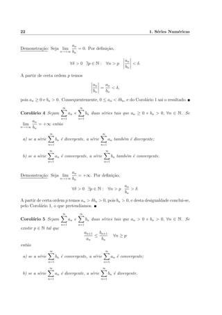 22 1. S´eries Num´ericas
Demonstra¸c˜ao: Seja lim
n→+∞
an
bn
= 0. Por deﬁni¸c˜ao,
∀δ > 0 ∃p ∈ N : ∀n > p
an
bn
< δ.
A partir de certa ordem p temos
an
bn
=
an
bn
< δ,
pois an ≥ 0 e bn > 0. Consequentemente, 0 ≤ an < δbn, e do Corol´ario 1 sai o resultado.
Corol´ario 4 Sejam
∞
n=1
an e
∞
n=1
bn duas s´eries tais que an ≥ 0 e bn > 0, ∀n ∈ N. Se
lim
n→+∞
an
bn
= +∞ ent˜ao
a) se a s´erie
∞
n=1
bn ´e divergente, a s´erie
∞
n=1
an tamb´em ´e divergente;
b) se a s´erie
∞
n=1
an ´e convergente, a s´erie
∞
n=1
bn tamb´em ´e convergente.
Demonstra¸c˜ao: Seja lim
n→+∞
an
bn
= +∞. Por deﬁni¸c˜ao,
∀δ > 0 ∃p ∈ N : ∀n > p
an
bn
> δ.
A partir de certa ordem p temos an > δbn > 0, pois bn > 0, e desta desigualdade conclui-se,
pelo Corol´ario 1, o que pretend´ıamos.
Corol´ario 5 Sejam
∞
n=1
an e
∞
n=1
bn duas s´eries tais que an > 0 e bn > 0, ∀n ∈ N. Se
existir p ∈ N tal que
an+1
an
≤
bn+1
bn
∀n ≥ p
ent˜ao
a) se a s´erie
∞
n=1
bn ´e convergente, a s´erie
∞
n=1
an ´e convergente;
b) se a s´erie
∞
n=1
an ´e divergente, a s´erie
∞
n=1
bn ´e divergente.
 