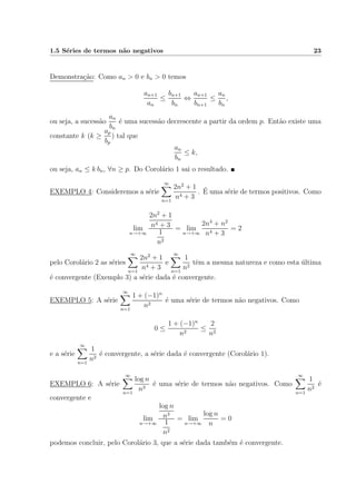 1.5 S´eries de termos n˜ao negativos 23
Demonstra¸c˜ao: Como an > 0 e bn > 0 temos
an+1
an
≤
bn+1
bn
⇔
an+1
bn+1
≤
an
bn
,
ou seja, a sucess˜ao
an
bn
´e uma sucess˜ao decrescente a partir da ordem p. Ent˜ao existe uma
constante k (k ≥
ap
bp
) tal que
an
bn
≤ k,
ou seja, an ≤ k bn, ∀n ≥ p. Do Corol´ario 1 sai o resultado.
EXEMPLO 4: Consideremos a s´erie
∞
n=1
2n2
+ 1
n4 + 3
. ´E uma s´erie de termos positivos. Como
lim
n→+∞
2n2
+ 1
n4 + 3
1
n2
= lim
n→+∞
2n4
+ n2
n4 + 3
= 2
pelo Corol´ario 2 as s´eries
∞
n=1
2n2
+ 1
n4 + 3
e
∞
n=1
1
n2
tˆem a mesma natureza e como esta ´ultima
´e convergente (Exemplo 3) a s´erie dada ´e convergente.
EXEMPLO 5: A s´erie
∞
n=1
1 + (−1)n
n2
´e uma s´erie de termos n˜ao negativos. Como
0 ≤
1 + (−1)n
n2
≤
2
n2
e a s´erie
∞
n=1
1
n2
´e convergente, a s´erie dada ´e convergente (Corol´ario 1).
EXEMPLO 6: A s´erie
∞
n=1
log n
n3
´e uma s´erie de termos n˜ao negativos. Como
∞
n=1
1
n2
´e
convergente e
lim
n→+∞
log n
n3
1
n2
= lim
n→+∞
log n
n
= 0
podemos concluir, pelo Corol´ario 3, que a s´erie dada tamb´em ´e convergente.
 